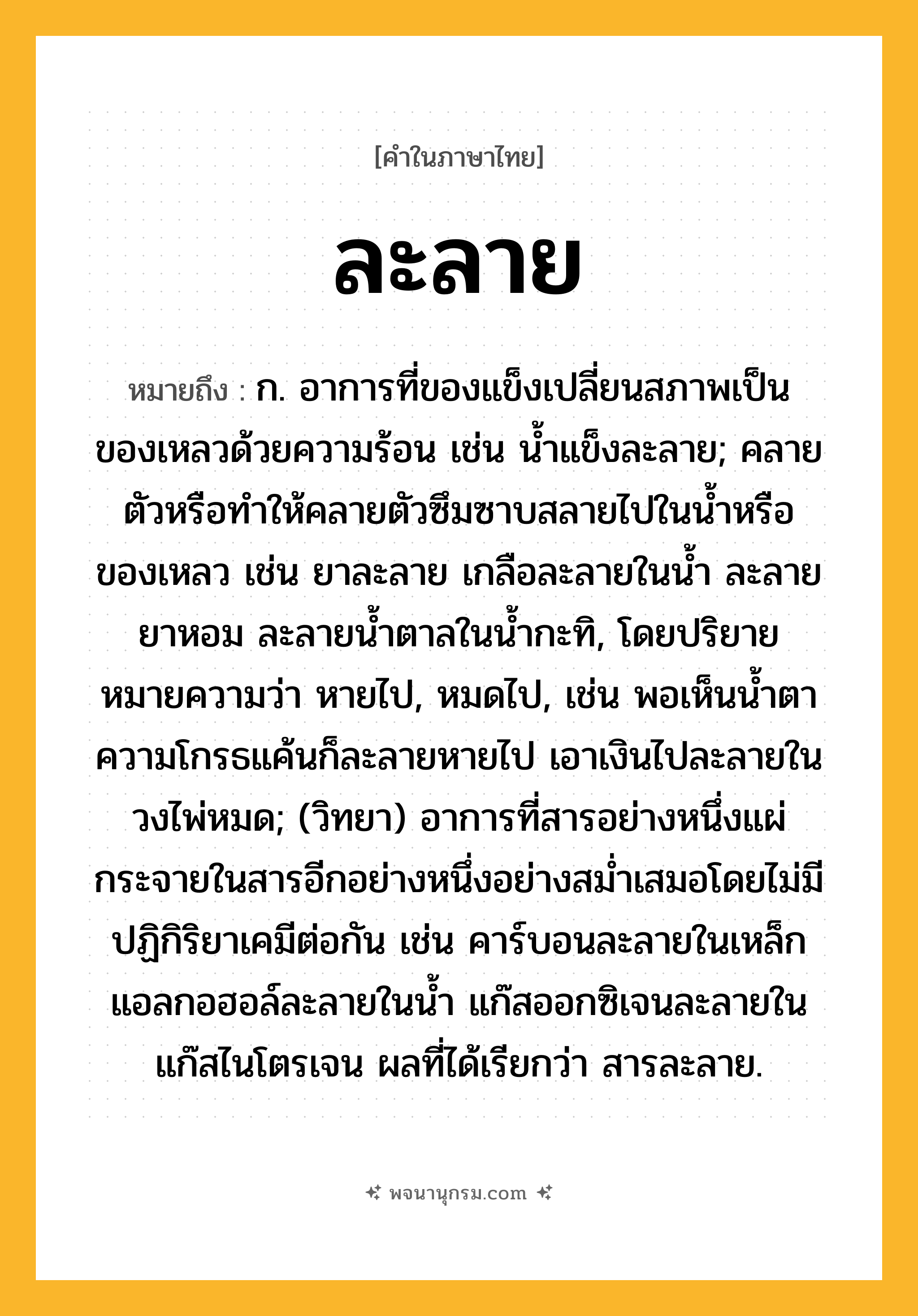 ละลาย ความหมาย หมายถึงอะไร?, คำในภาษาไทย ละลาย หมายถึง ก. อาการที่ของแข็งเปลี่ยนสภาพเป็นของเหลวด้วยความร้อน เช่น นํ้าแข็งละลาย; คลายตัวหรือทําให้คลายตัวซึมซาบสลายไปในนํ้าหรือของเหลว เช่น ยาละลาย เกลือละลายในนํ้า ละลายยาหอม ละลายนํ้าตาลในนํ้ากะทิ, โดยปริยายหมายความว่า หายไป, หมดไป, เช่น พอเห็นนํ้าตา ความโกรธแค้นก็ละลายหายไป เอาเงินไปละลายในวงไพ่หมด; (วิทยา) อาการที่สารอย่างหนึ่งแผ่กระจายในสารอีกอย่างหนึ่งอย่างสมํ่าเสมอโดยไม่มีปฏิกิริยาเคมีต่อกัน เช่น คาร์บอนละลายในเหล็ก แอลกอฮอล์ละลายในนํ้า แก๊สออกซิเจนละลายในแก๊สไนโตรเจน ผลที่ได้เรียกว่า สารละลาย.