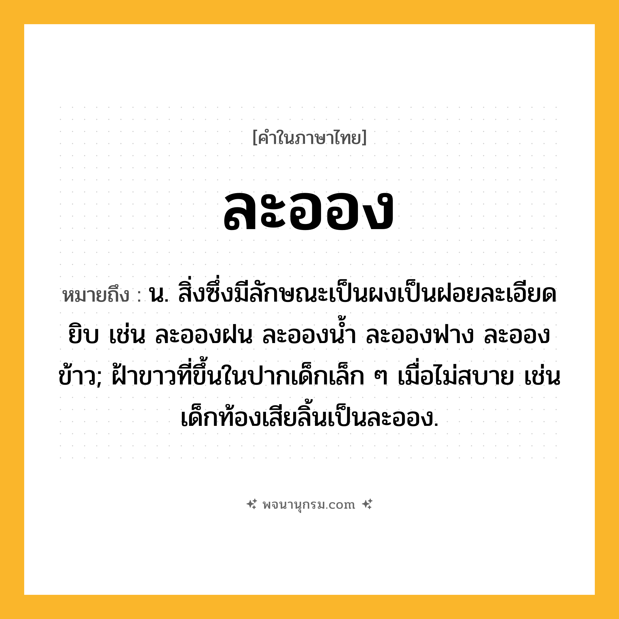 ละออง ความหมาย หมายถึงอะไร?, คำในภาษาไทย ละออง หมายถึง น. สิ่งซึ่งมีลักษณะเป็นผงเป็นฝอยละเอียดยิบ เช่น ละอองฝน ละอองน้ำ ละอองฟาง ละอองข้าว; ฝ้าขาวที่ขึ้นในปากเด็กเล็ก ๆ เมื่อไม่สบาย เช่น เด็กท้องเสียลิ้นเป็นละออง.