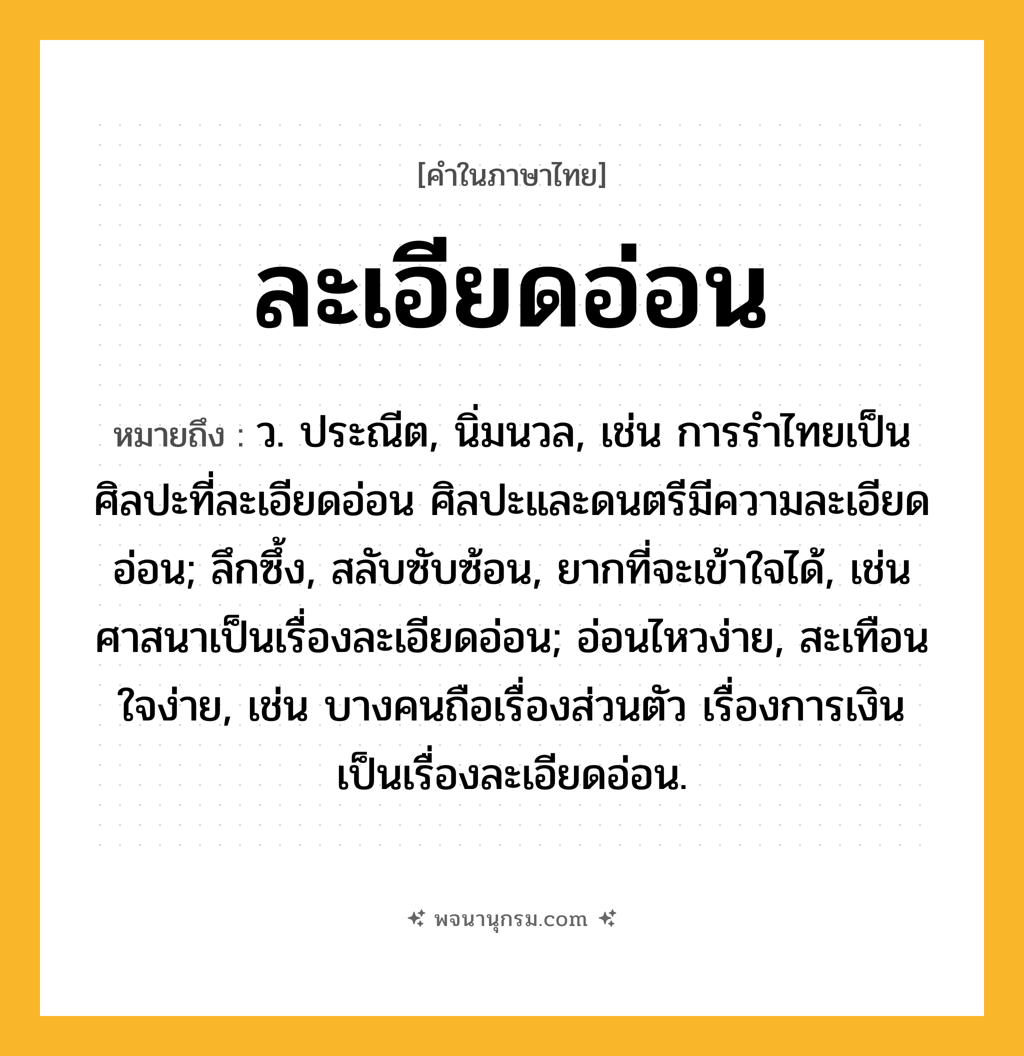 ละเอียดอ่อน ความหมาย หมายถึงอะไร?, คำในภาษาไทย ละเอียดอ่อน หมายถึง ว. ประณีต, นิ่มนวล, เช่น การรำไทยเป็นศิลปะที่ละเอียดอ่อน ศิลปะและดนตรีมีความละเอียดอ่อน; ลึกซึ้ง, สลับซับซ้อน, ยากที่จะเข้าใจได้, เช่น ศาสนาเป็นเรื่องละเอียดอ่อน; อ่อนไหวง่าย, สะเทือนใจง่าย, เช่น บางคนถือเรื่องส่วนตัว เรื่องการเงินเป็นเรื่องละเอียดอ่อน.