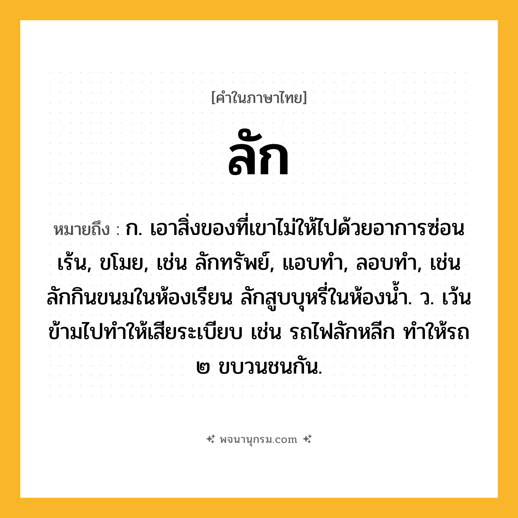 ลัก ความหมาย หมายถึงอะไร?, คำในภาษาไทย ลัก หมายถึง ก. เอาสิ่งของที่เขาไม่ให้ไปด้วยอาการซ่อนเร้น, ขโมย, เช่น ลักทรัพย์, แอบทำ, ลอบทำ, เช่น ลักกินขนมในห้องเรียน ลักสูบบุหรี่ในห้องน้ำ. ว. เว้นข้ามไปทำให้เสียระเบียบ เช่น รถไฟลักหลีก ทำให้รถ ๒ ขบวนชนกัน.