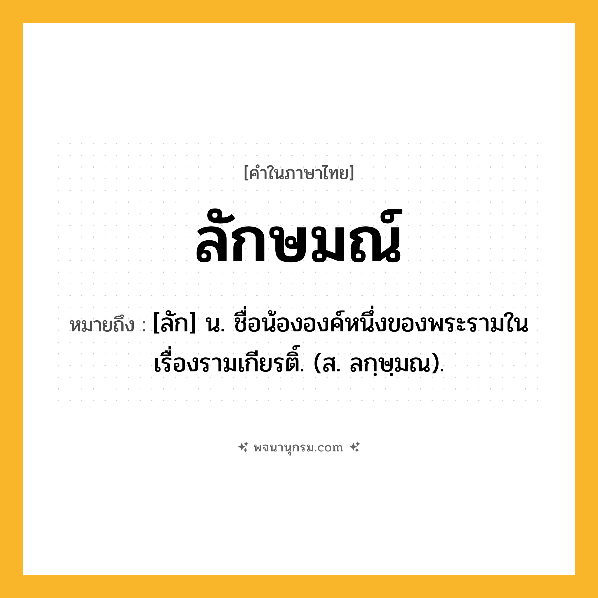 ลักษมณ์ ความหมาย หมายถึงอะไร?, คำในภาษาไทย ลักษมณ์ หมายถึง [ลัก] น. ชื่อน้ององค์หนึ่งของพระรามในเรื่องรามเกียรติ์. (ส. ลกฺษฺมณ).