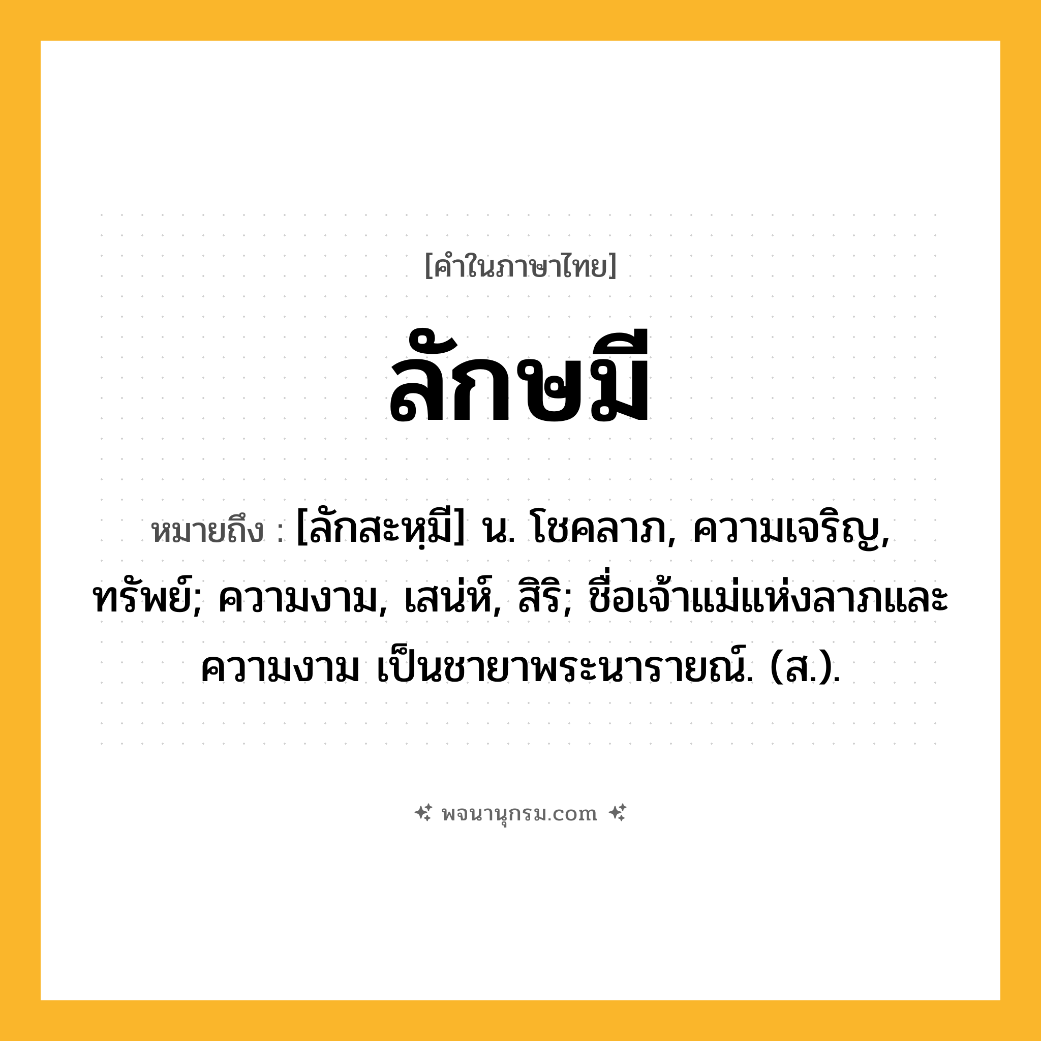 ลักษมี ความหมาย หมายถึงอะไร?, คำในภาษาไทย ลักษมี หมายถึง [ลักสะหฺมี] น. โชคลาภ, ความเจริญ, ทรัพย์; ความงาม, เสน่ห์, สิริ; ชื่อเจ้าแม่แห่งลาภและความงาม เป็นชายาพระนารายณ์. (ส.).