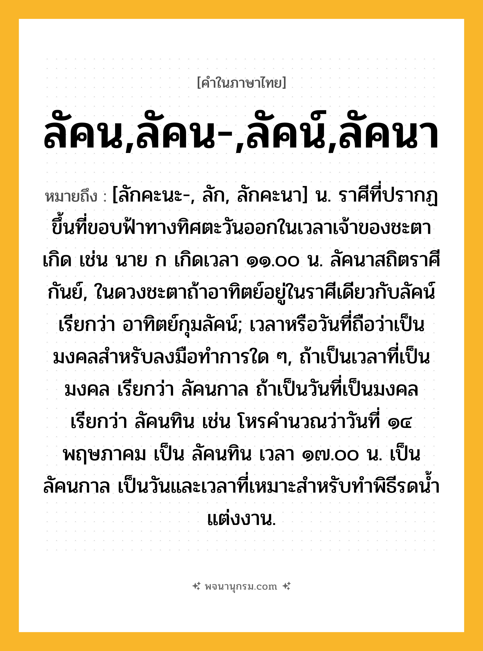 ลัคน,ลัคน-,ลัคน์,ลัคนา ความหมาย หมายถึงอะไร?, คำในภาษาไทย ลัคน,ลัคน-,ลัคน์,ลัคนา หมายถึง [ลักคะนะ-, ลัก, ลักคะนา] น. ราศีที่ปรากฏขึ้นที่ขอบฟ้าทางทิศตะวันออกในเวลาเจ้าของชะตาเกิด เช่น นาย ก เกิดเวลา ๑๑.๐๐ น. ลัคนาสถิตราศีกันย์, ในดวงชะตาถ้าอาทิตย์อยู่ในราศีเดียวกับลัคน์ เรียกว่า อาทิตย์กุมลัคน์; เวลาหรือวันที่ถือว่าเป็นมงคลสําหรับลงมือทําการใด ๆ, ถ้าเป็นเวลาที่เป็นมงคล เรียกว่า ลัคนกาล ถ้าเป็นวันที่เป็นมงคล เรียกว่า ลัคนทิน เช่น โหรคํานวณว่าวันที่ ๑๔ พฤษภาคม เป็น ลัคนทิน เวลา ๑๗.๐๐ น. เป็น ลัคนกาล เป็นวันและเวลาที่เหมาะสําหรับทําพิธีรดนํ้าแต่งงาน.