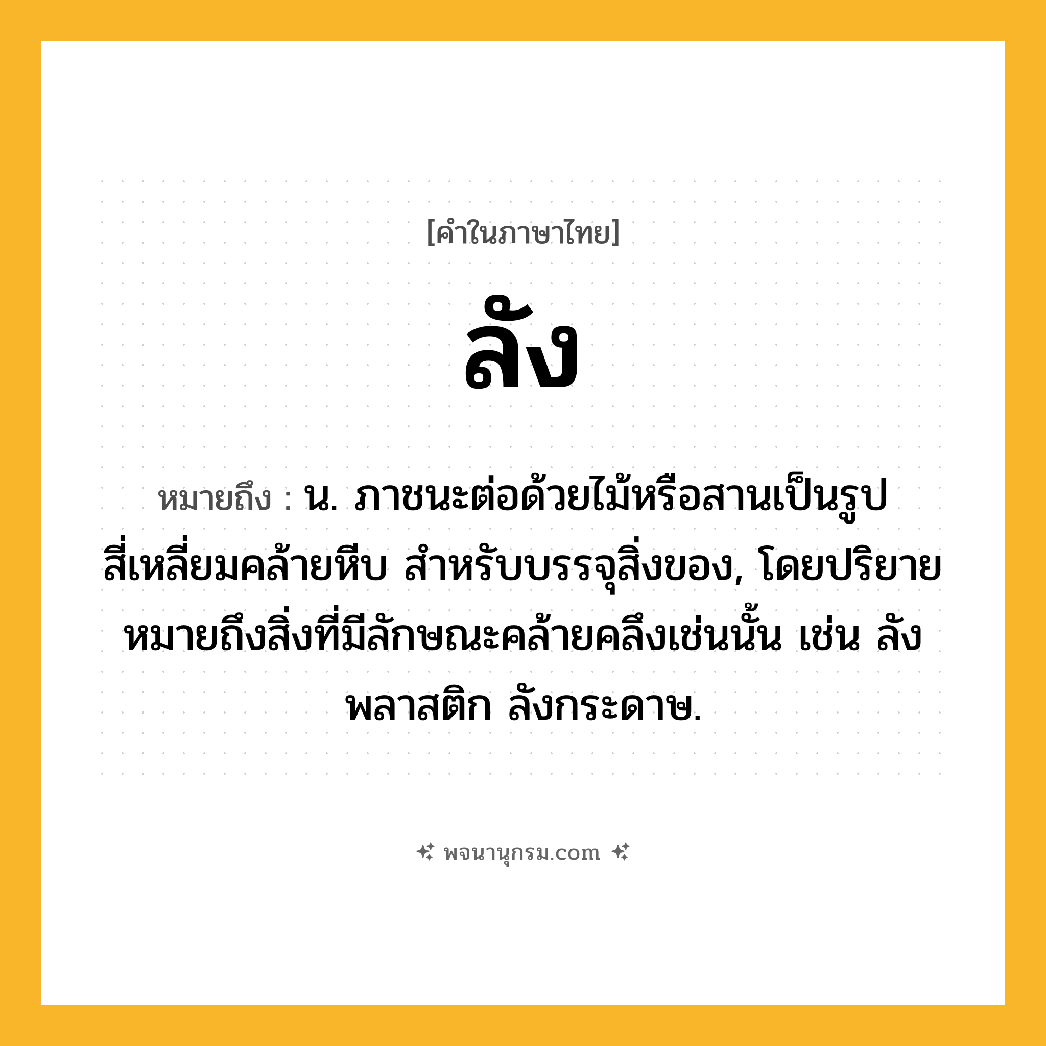 ลัง ความหมาย หมายถึงอะไร?, คำในภาษาไทย ลัง หมายถึง น. ภาชนะต่อด้วยไม้หรือสานเป็นรูปสี่เหลี่ยมคล้ายหีบ สําหรับบรรจุสิ่งของ, โดยปริยายหมายถึงสิ่งที่มีลักษณะคล้ายคลึงเช่นนั้น เช่น ลังพลาสติก ลังกระดาษ.
