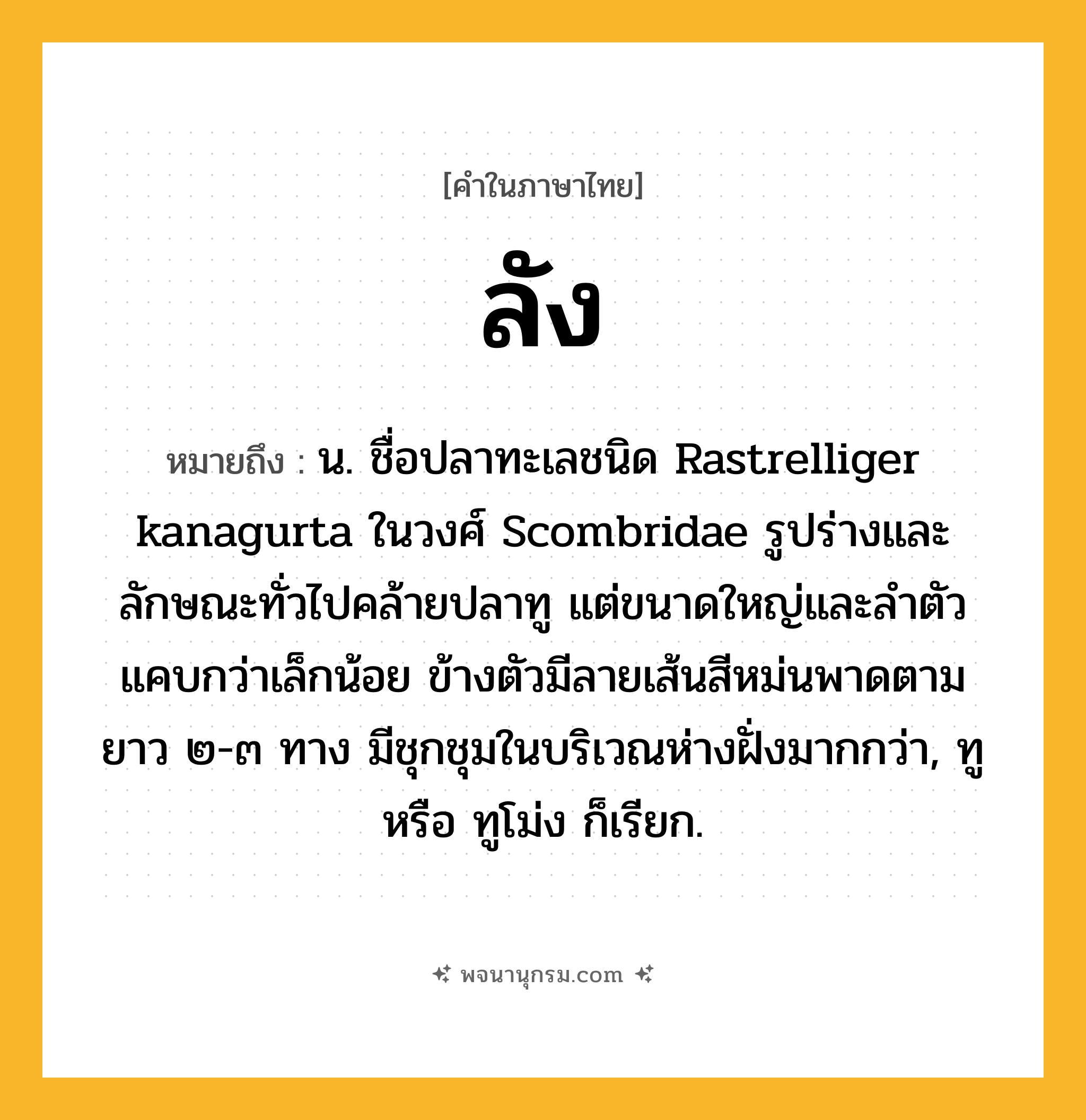 ลัง ความหมาย หมายถึงอะไร?, คำในภาษาไทย ลัง หมายถึง น. ชื่อปลาทะเลชนิด Rastrelliger kanagurta ในวงศ์ Scombridae รูปร่างและลักษณะทั่วไปคล้ายปลาทู แต่ขนาดใหญ่และลําตัวแคบกว่าเล็กน้อย ข้างตัวมีลายเส้นสีหม่นพาดตามยาว ๒-๓ ทาง มีชุกชุมในบริเวณห่างฝั่งมากกว่า, ทู หรือ ทูโม่ง ก็เรียก.