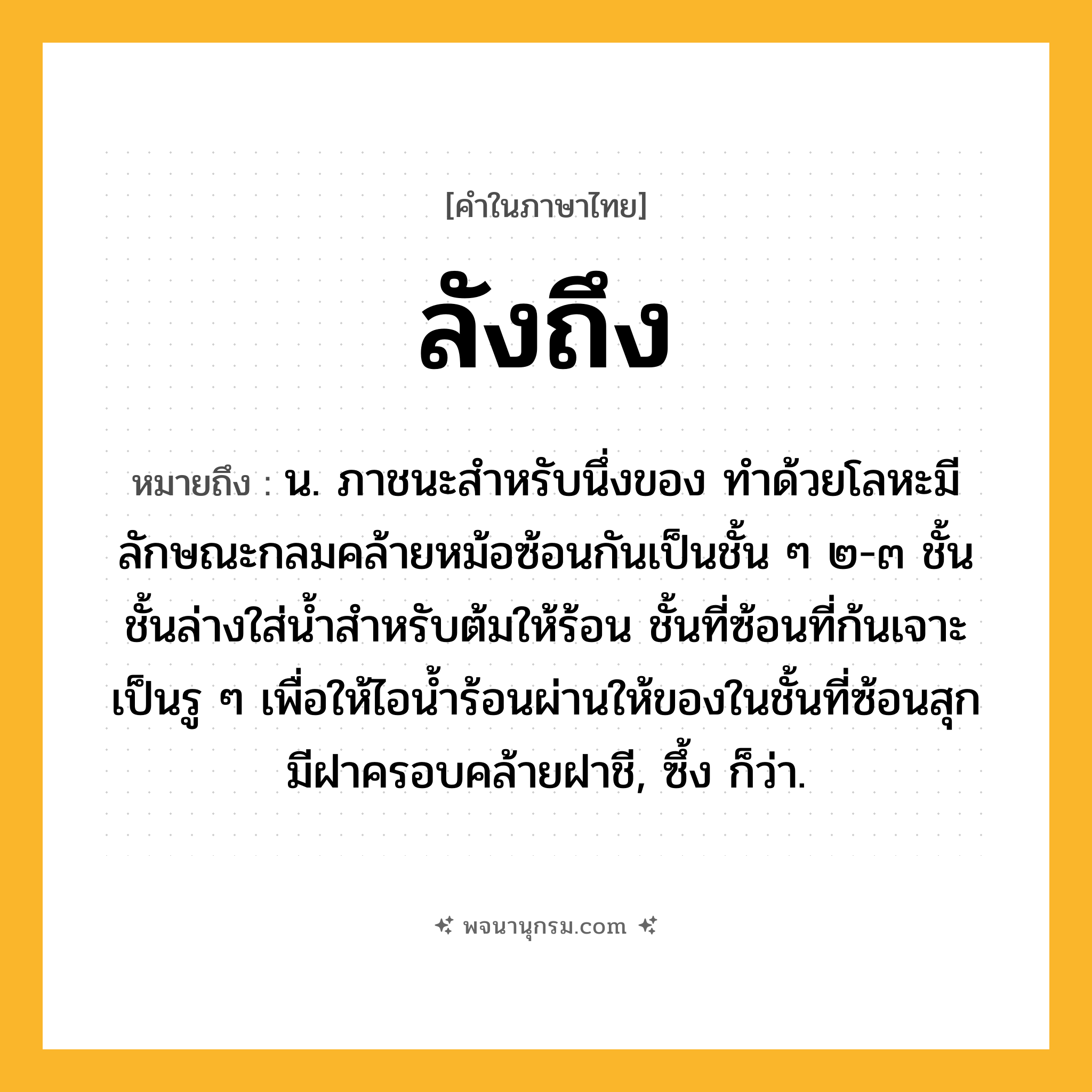 ลังถึง ความหมาย หมายถึงอะไร?, คำในภาษาไทย ลังถึง หมายถึง น. ภาชนะสําหรับนึ่งของ ทำด้วยโลหะมีลักษณะกลมคล้ายหม้อซ้อนกันเป็นชั้น ๆ ๒-๓ ชั้น ชั้นล่างใส่น้ำสำหรับต้มให้ร้อน ชั้นที่ซ้อนที่ก้นเจาะเป็นรู ๆ เพื่อให้ไอน้ำร้อนผ่านให้ของในชั้นที่ซ้อนสุก มีฝาครอบคล้ายฝาชี, ซึ้ง ก็ว่า.