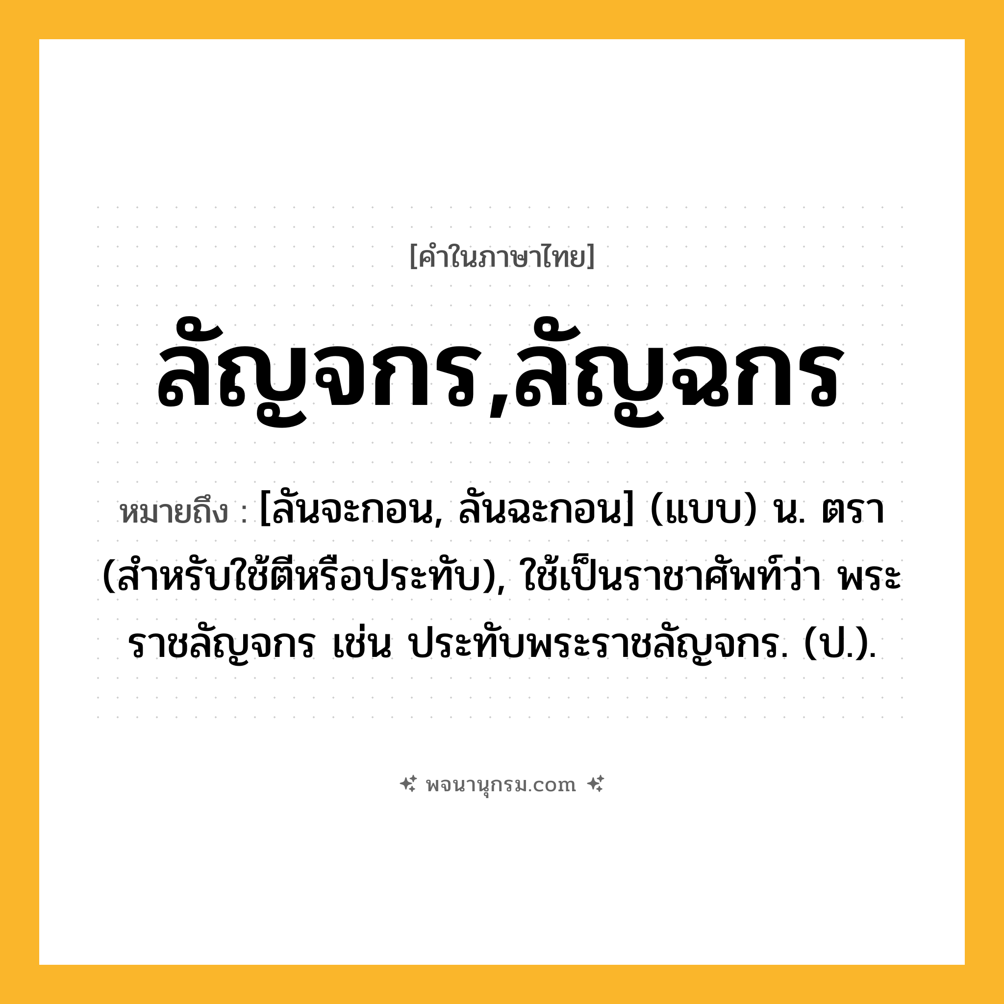 ลัญจกร,ลัญฉกร ความหมาย หมายถึงอะไร?, คำในภาษาไทย ลัญจกร,ลัญฉกร หมายถึง [ลันจะกอน, ลันฉะกอน] (แบบ) น. ตรา (สําหรับใช้ตีหรือประทับ), ใช้เป็นราชาศัพท์ว่า พระราชลัญจกร เช่น ประทับพระราชลัญจกร. (ป.).