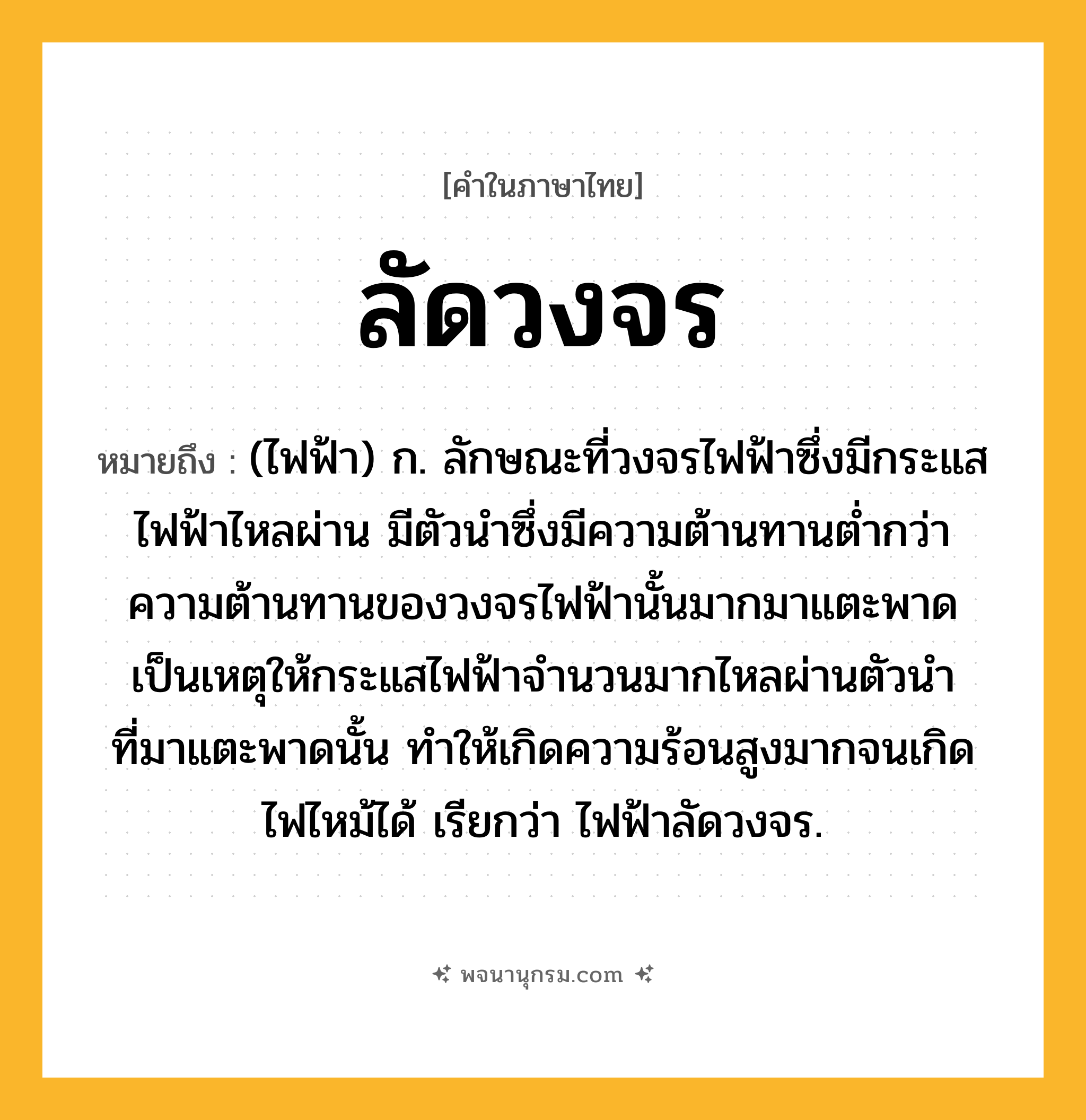 ลัดวงจร ความหมาย หมายถึงอะไร?, คำในภาษาไทย ลัดวงจร หมายถึง (ไฟฟ้า) ก. ลักษณะที่วงจรไฟฟ้าซึ่งมีกระแสไฟฟ้าไหลผ่าน มีตัวนําซึ่งมีความต้านทานตํ่ากว่าความต้านทานของวงจรไฟฟ้านั้นมากมาแตะพาด เป็นเหตุให้กระแสไฟฟ้าจํานวนมากไหลผ่านตัวนําที่มาแตะพาดนั้น ทําให้เกิดความร้อนสูงมากจนเกิดไฟไหม้ได้ เรียกว่า ไฟฟ้าลัดวงจร.