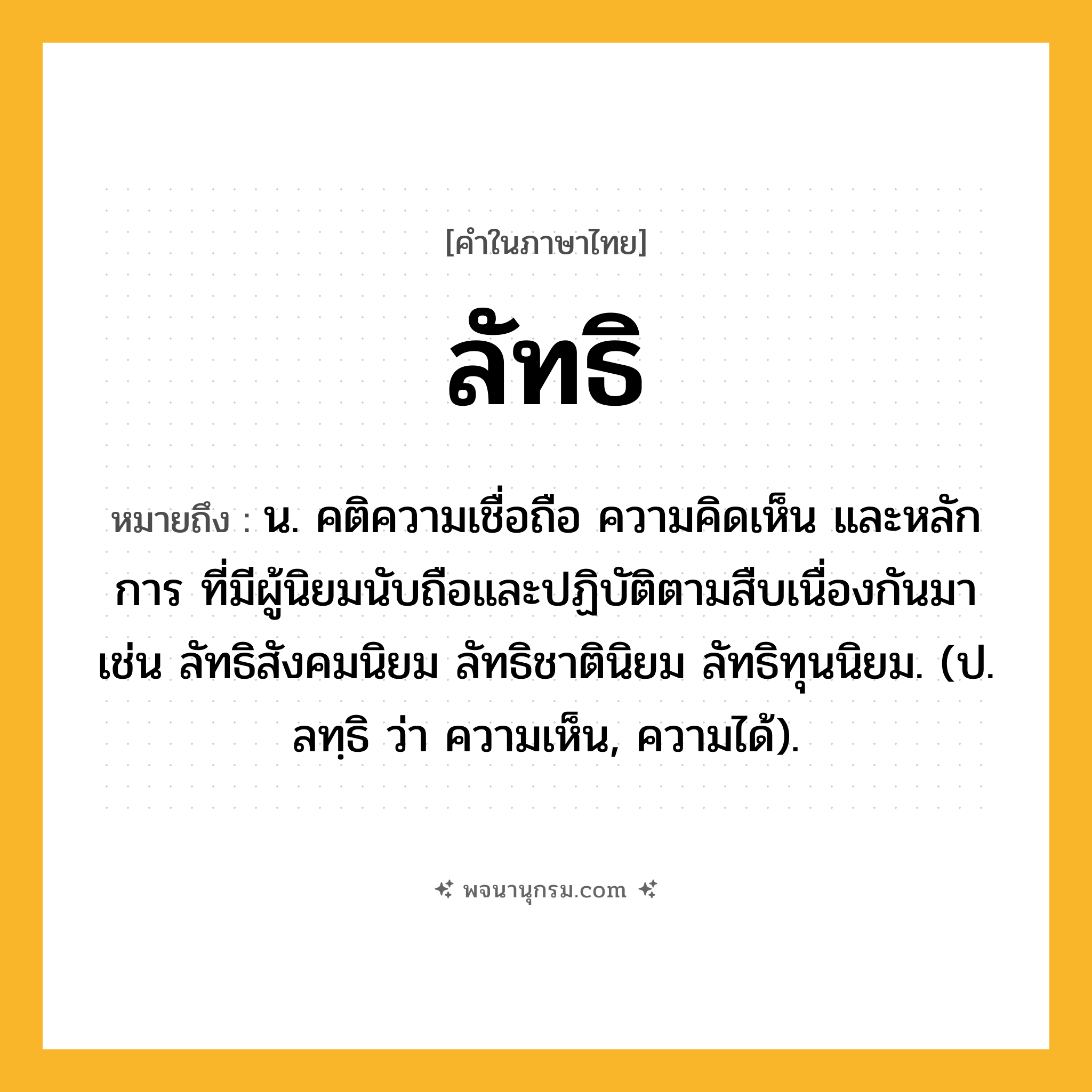 ลัทธิ ความหมาย หมายถึงอะไร?, คำในภาษาไทย ลัทธิ หมายถึง น. คติความเชื่อถือ ความคิดเห็น และหลักการ ที่มีผู้นิยมนับถือและปฏิบัติตามสืบเนื่องกันมา เช่น ลัทธิสังคมนิยม ลัทธิชาตินิยม ลัทธิทุนนิยม. (ป. ลทฺธิ ว่า ความเห็น, ความได้).