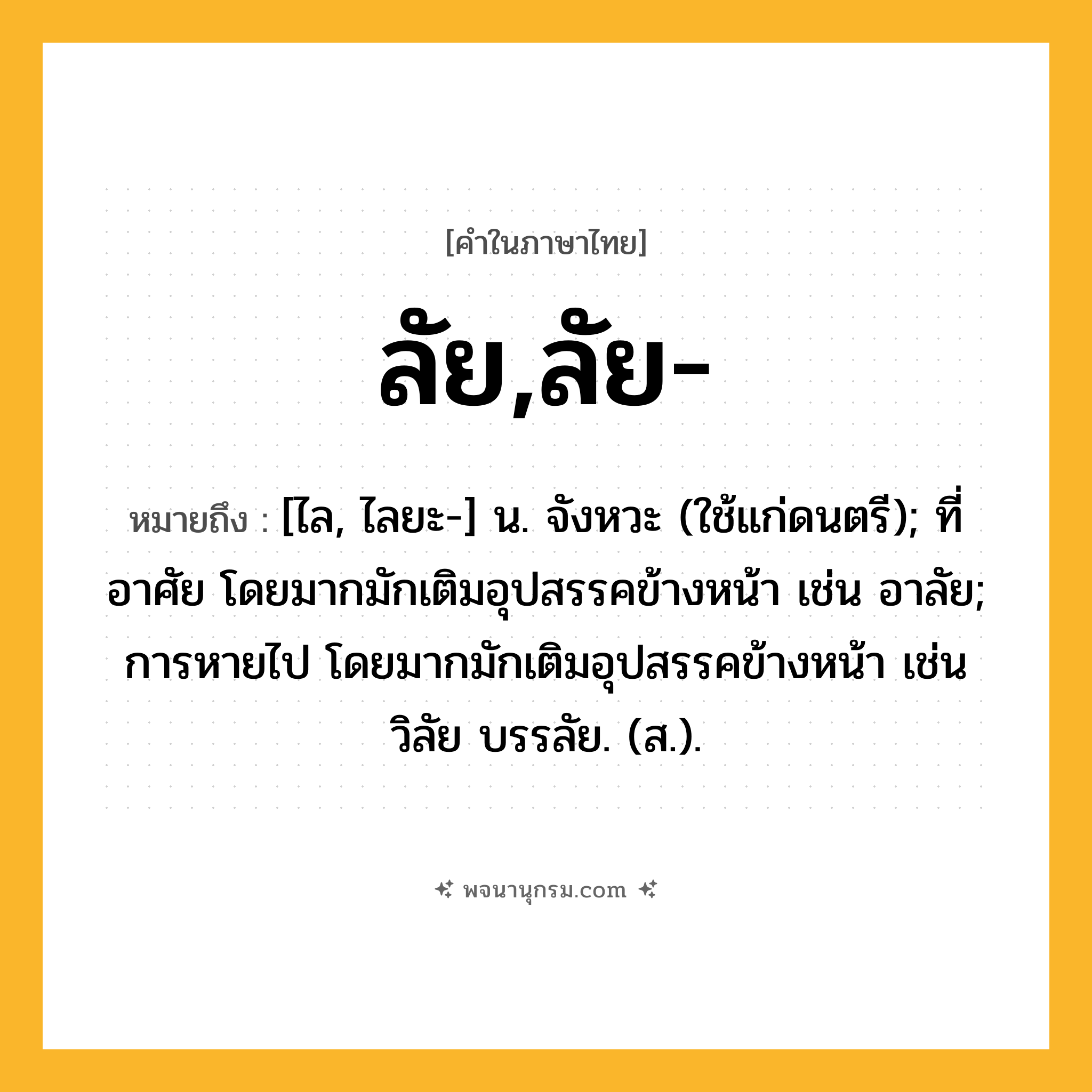 ลัย,ลัย- ความหมาย หมายถึงอะไร?, คำในภาษาไทย ลัย,ลัย- หมายถึง [ไล, ไลยะ-] น. จังหวะ (ใช้แก่ดนตรี); ที่อาศัย โดยมากมักเติมอุปสรรคข้างหน้า เช่น อาลัย; การหายไป โดยมากมักเติมอุปสรรคข้างหน้า เช่น วิลัย บรรลัย. (ส.).