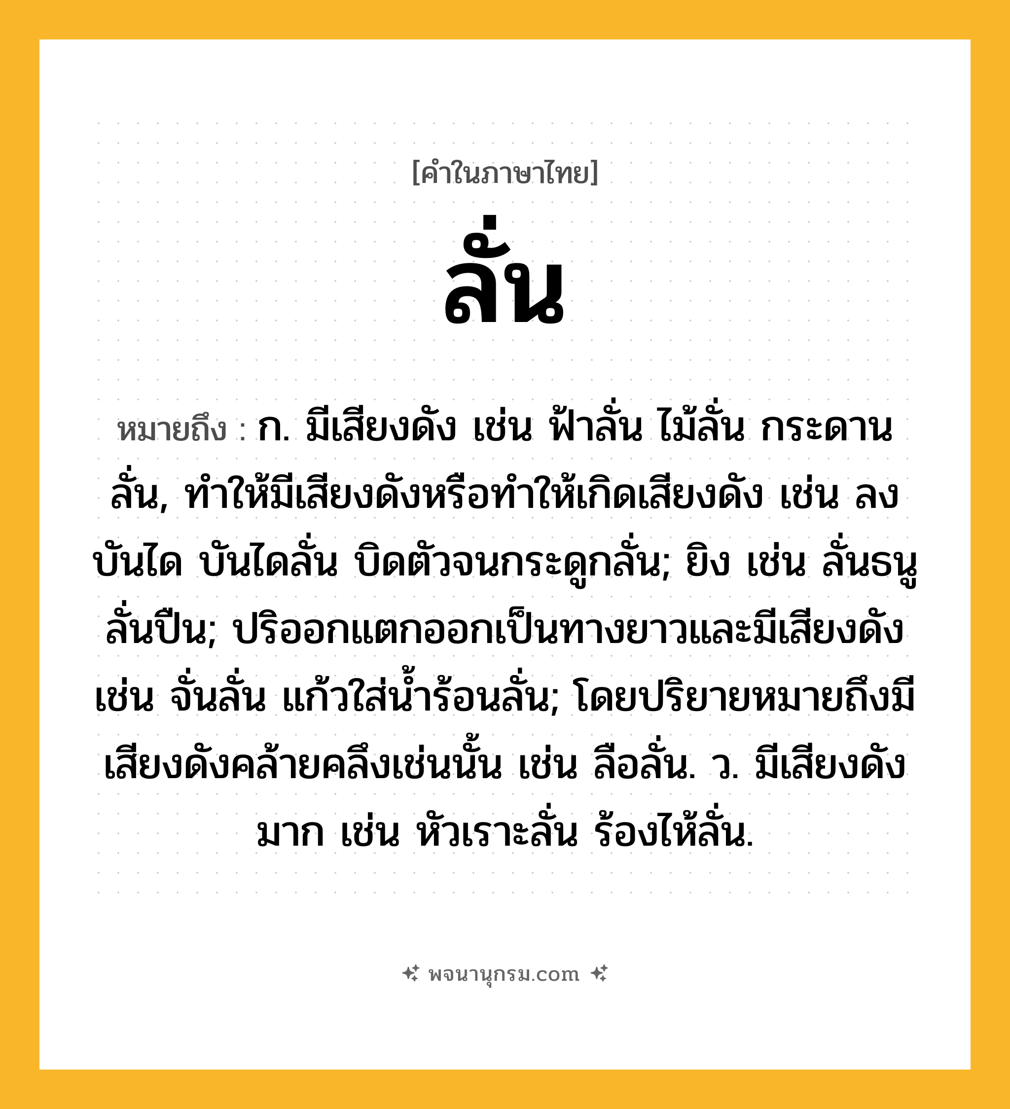 ลั่น ความหมาย หมายถึงอะไร?, คำในภาษาไทย ลั่น หมายถึง ก. มีเสียงดัง เช่น ฟ้าลั่น ไม้ลั่น กระดานลั่น, ทำให้มีเสียงดังหรือทำให้เกิดเสียงดัง เช่น ลงบันได บันไดลั่น บิดตัวจนกระดูกลั่น; ยิง เช่น ลั่นธนู ลั่นปืน; ปริออกแตกออกเป็นทางยาวและมีเสียงดัง เช่น จั่นลั่น แก้วใส่น้ำร้อนลั่น; โดยปริยายหมายถึงมีเสียงดังคล้ายคลึงเช่นนั้น เช่น ลือลั่น. ว. มีเสียงดังมาก เช่น หัวเราะลั่น ร้องไห้ลั่น.