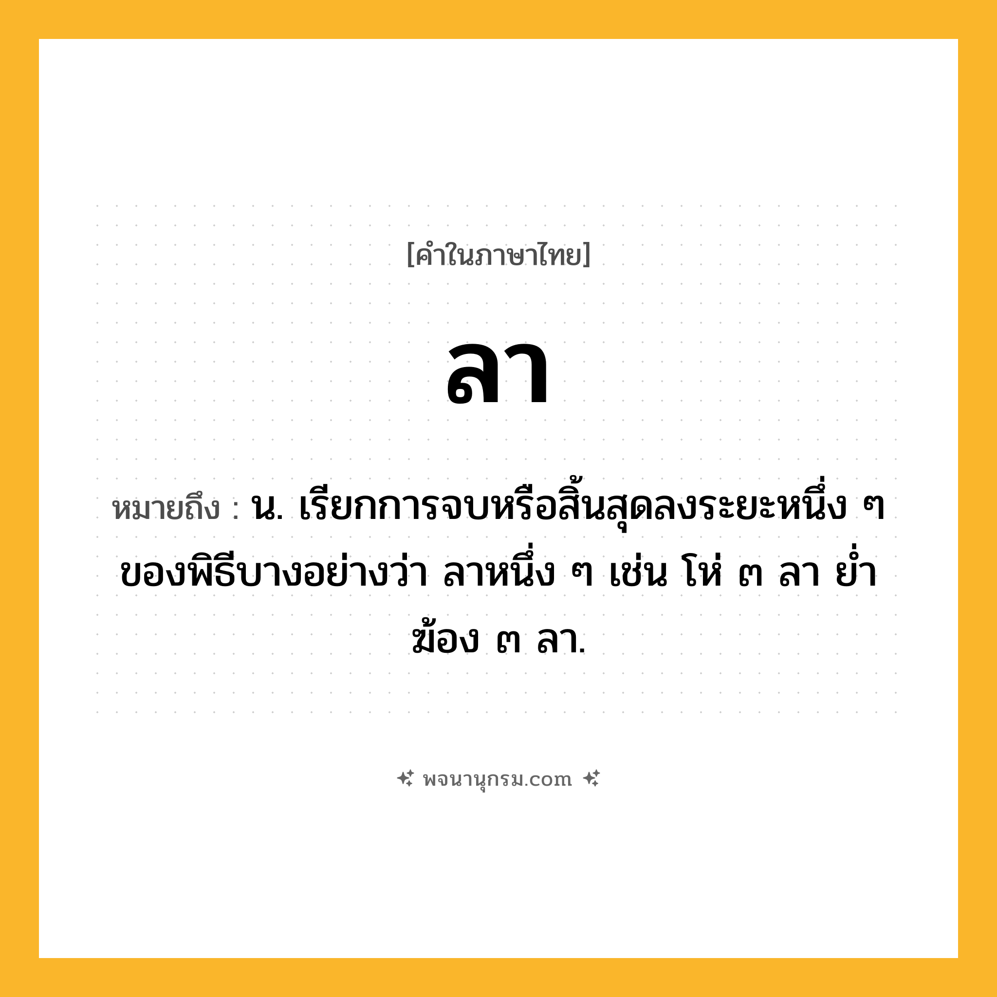 ลา ความหมาย หมายถึงอะไร?, คำในภาษาไทย ลา หมายถึง น. เรียกการจบหรือสิ้นสุดลงระยะหนึ่ง ๆ ของพิธีบางอย่างว่า ลาหนึ่ง ๆ เช่น โห่ ๓ ลา ยํ่าฆ้อง ๓ ลา.