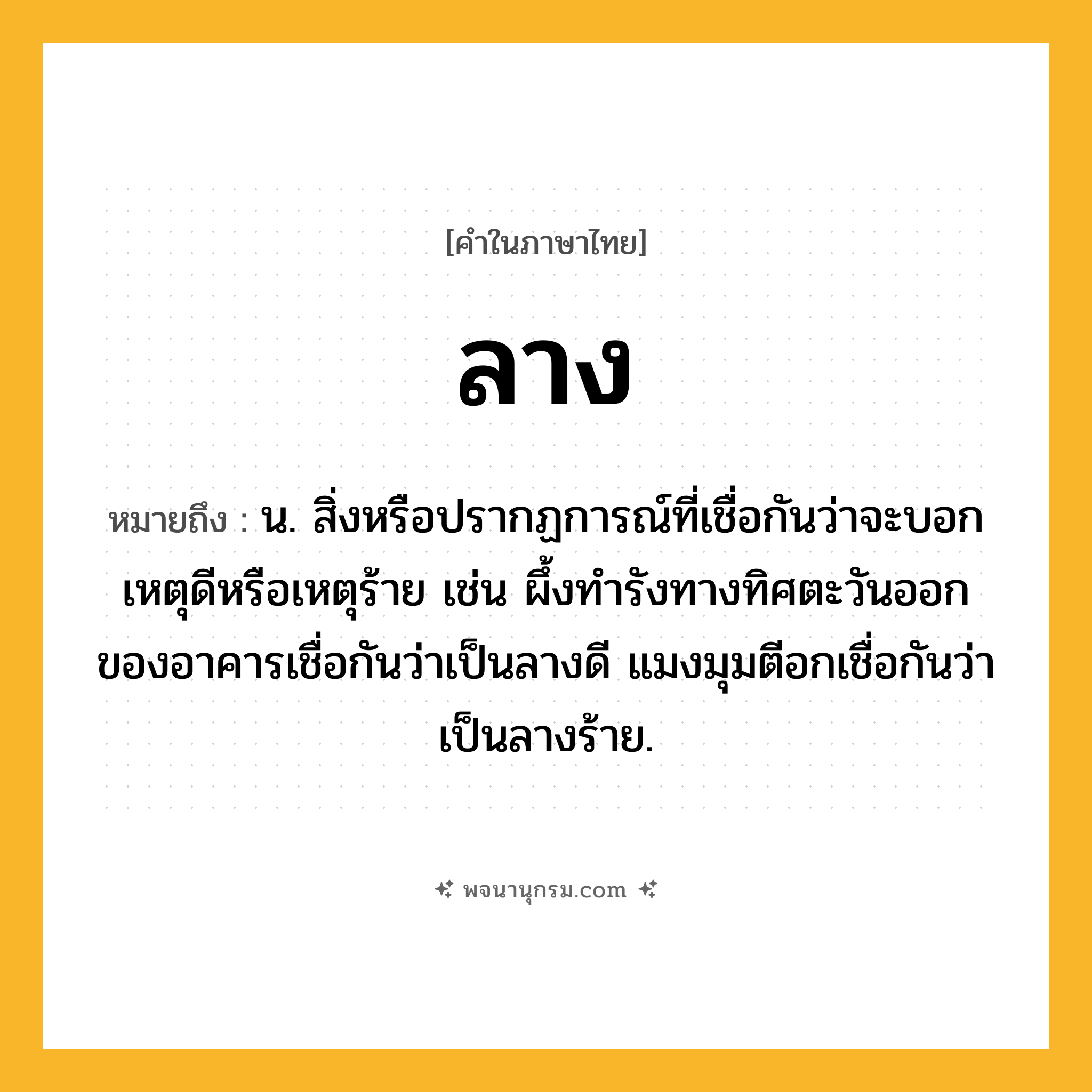 ลาง ความหมาย หมายถึงอะไร?, คำในภาษาไทย ลาง หมายถึง น. สิ่งหรือปรากฏการณ์ที่เชื่อกันว่าจะบอกเหตุดีหรือเหตุร้าย เช่น ผึ้งทำรังทางทิศตะวันออกของอาคารเชื่อกันว่าเป็นลางดี แมงมุมตีอกเชื่อกันว่าเป็นลางร้าย.