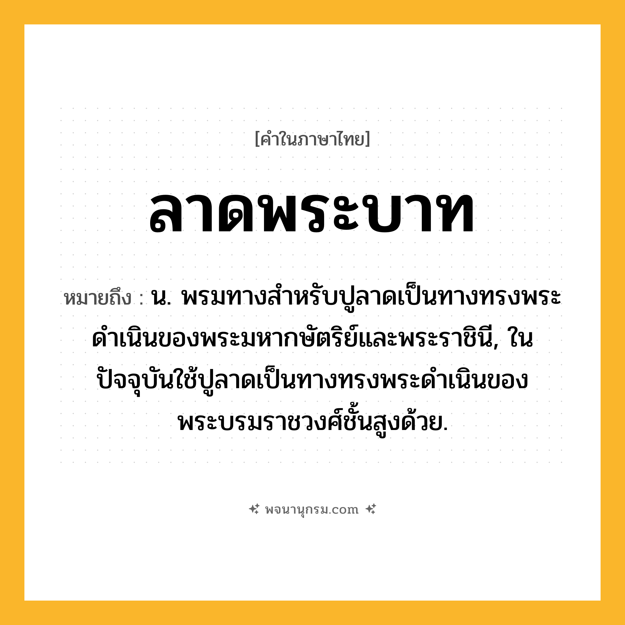 ลาดพระบาท ความหมาย หมายถึงอะไร?, คำในภาษาไทย ลาดพระบาท หมายถึง น. พรมทางสำหรับปูลาดเป็นทางทรงพระดำเนินของพระมหากษัตริย์และพระราชินี, ในปัจจุบันใช้ปูลาดเป็นทางทรงพระดำเนินของพระบรมราชวงศ์ชั้นสูงด้วย.