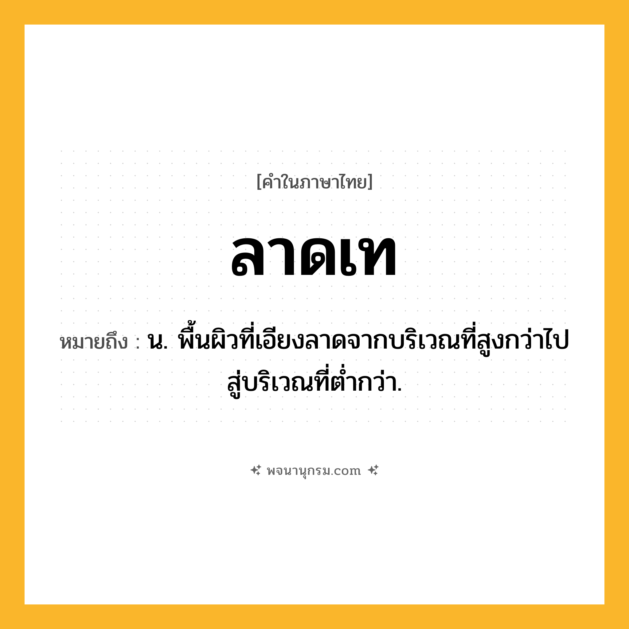 ลาดเท ความหมาย หมายถึงอะไร?, คำในภาษาไทย ลาดเท หมายถึง น. พื้นผิวที่เอียงลาดจากบริเวณที่สูงกว่าไปสู่บริเวณที่ตํ่ากว่า.