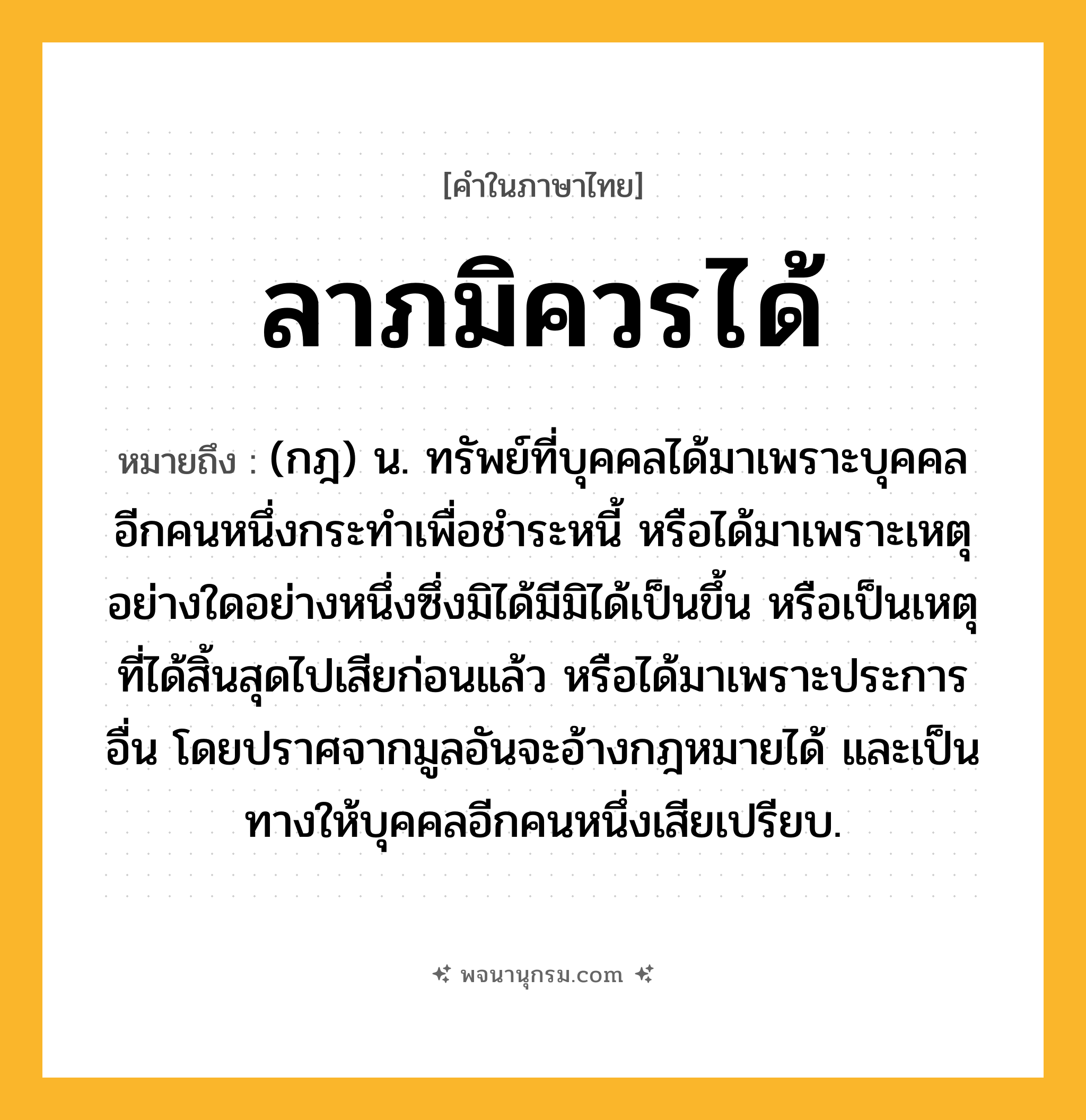 ลาภมิควรได้ ความหมาย หมายถึงอะไร?, คำในภาษาไทย ลาภมิควรได้ หมายถึง (กฎ) น. ทรัพย์ที่บุคคลได้มาเพราะบุคคลอีกคนหนึ่งกระทําเพื่อชําระหนี้ หรือได้มาเพราะเหตุอย่างใดอย่างหนึ่งซึ่งมิได้มีมิได้เป็นขึ้น หรือเป็นเหตุที่ได้สิ้นสุดไปเสียก่อนแล้ว หรือได้มาเพราะประการอื่น โดยปราศจากมูลอันจะอ้างกฎหมายได้ และเป็นทางให้บุคคลอีกคนหนึ่งเสียเปรียบ.