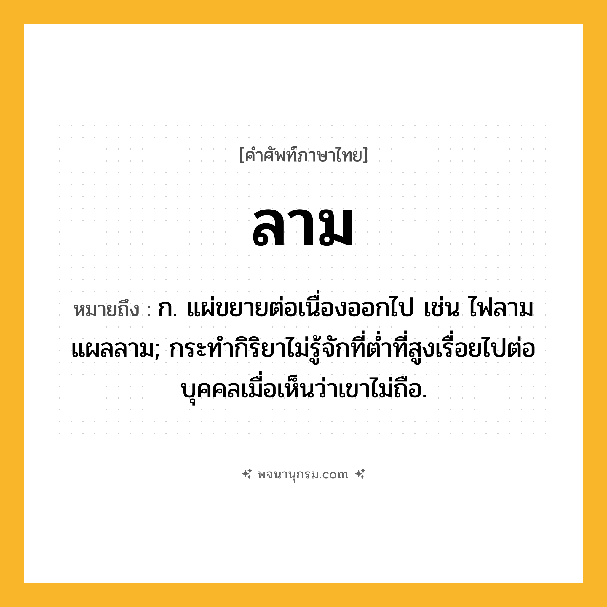 ลาม ความหมาย หมายถึงอะไร?, คำในภาษาไทย ลาม หมายถึง ก. แผ่ขยายต่อเนื่องออกไป เช่น ไฟลาม แผลลาม; กระทํากิริยาไม่รู้จักที่ตํ่าที่สูงเรื่อยไปต่อบุคคลเมื่อเห็นว่าเขาไม่ถือ.