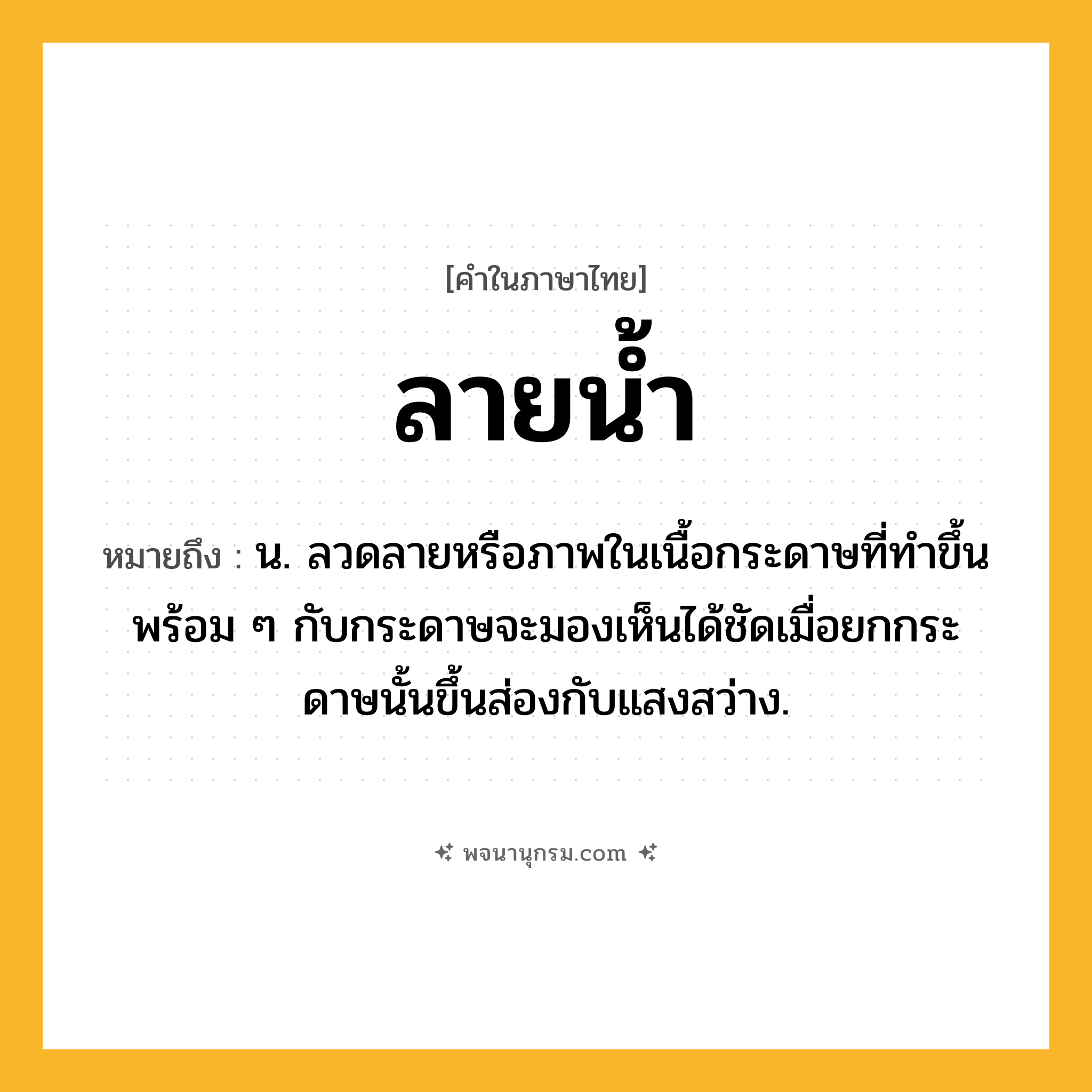 ลายน้ำ ความหมาย หมายถึงอะไร?, คำในภาษาไทย ลายน้ำ หมายถึง น. ลวดลายหรือภาพในเนื้อกระดาษที่ทําขึ้นพร้อม ๆ กับกระดาษจะมองเห็นได้ชัดเมื่อยกกระดาษนั้นขึ้นส่องกับแสงสว่าง.