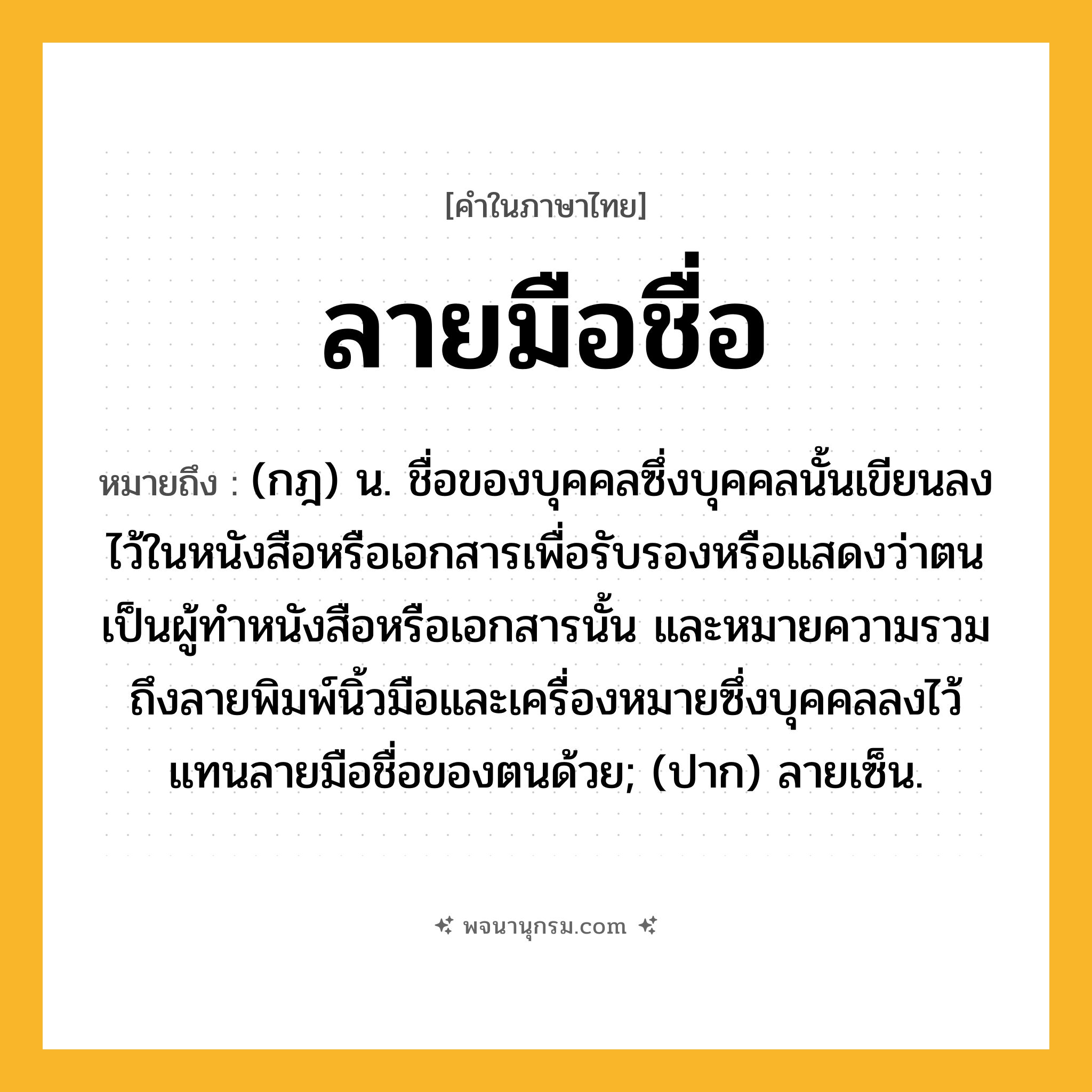 ลายมือชื่อ ความหมาย หมายถึงอะไร?, คำในภาษาไทย ลายมือชื่อ หมายถึง (กฎ) น. ชื่อของบุคคลซึ่งบุคคลนั้นเขียนลงไว้ในหนังสือหรือเอกสารเพื่อรับรองหรือแสดงว่าตนเป็นผู้ทําหนังสือหรือเอกสารนั้น และหมายความรวมถึงลายพิมพ์นิ้วมือและเครื่องหมายซึ่งบุคคลลงไว้แทนลายมือชื่อของตนด้วย; (ปาก) ลายเซ็น.