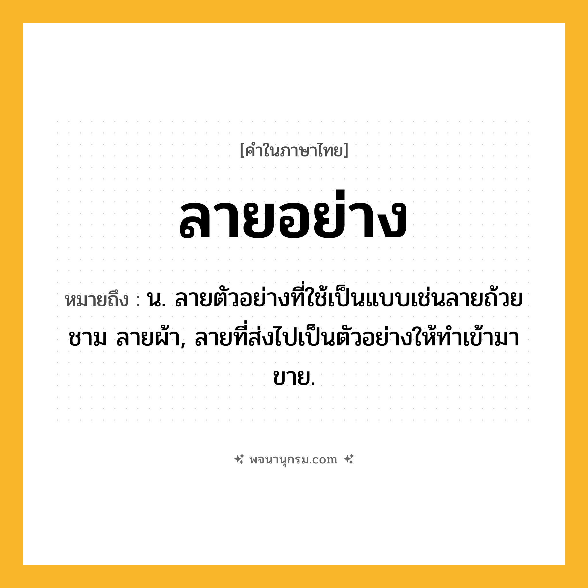 ลายอย่าง ความหมาย หมายถึงอะไร?, คำในภาษาไทย ลายอย่าง หมายถึง น. ลายตัวอย่างที่ใช้เป็นแบบเช่นลายถ้วยชาม ลายผ้า, ลายที่ส่งไปเป็นตัวอย่างให้ทำเข้ามาขาย.