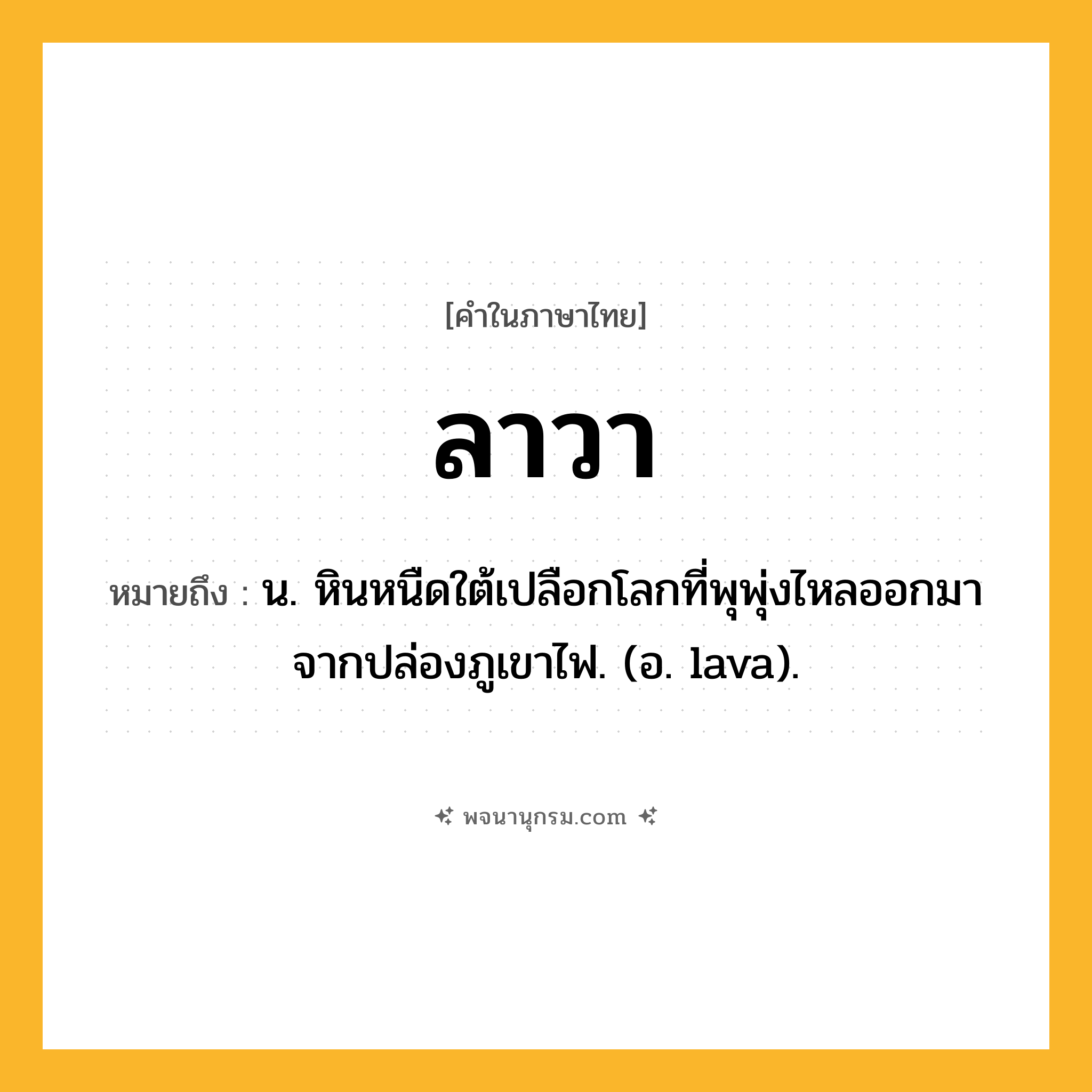 ลาวา ความหมาย หมายถึงอะไร?, คำในภาษาไทย ลาวา หมายถึง น. หินหนืดใต้เปลือกโลกที่พุพุ่งไหลออกมาจากปล่องภูเขาไฟ. (อ. lava).