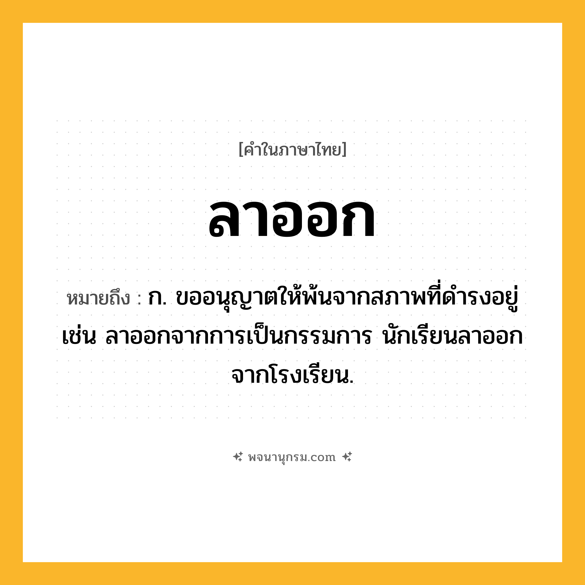 ลาออก ความหมาย หมายถึงอะไร?, คำในภาษาไทย ลาออก หมายถึง ก. ขออนุญาตให้พ้นจากสภาพที่ดำรงอยู่ เช่น ลาออกจากการเป็นกรรมการ นักเรียนลาออกจากโรงเรียน.