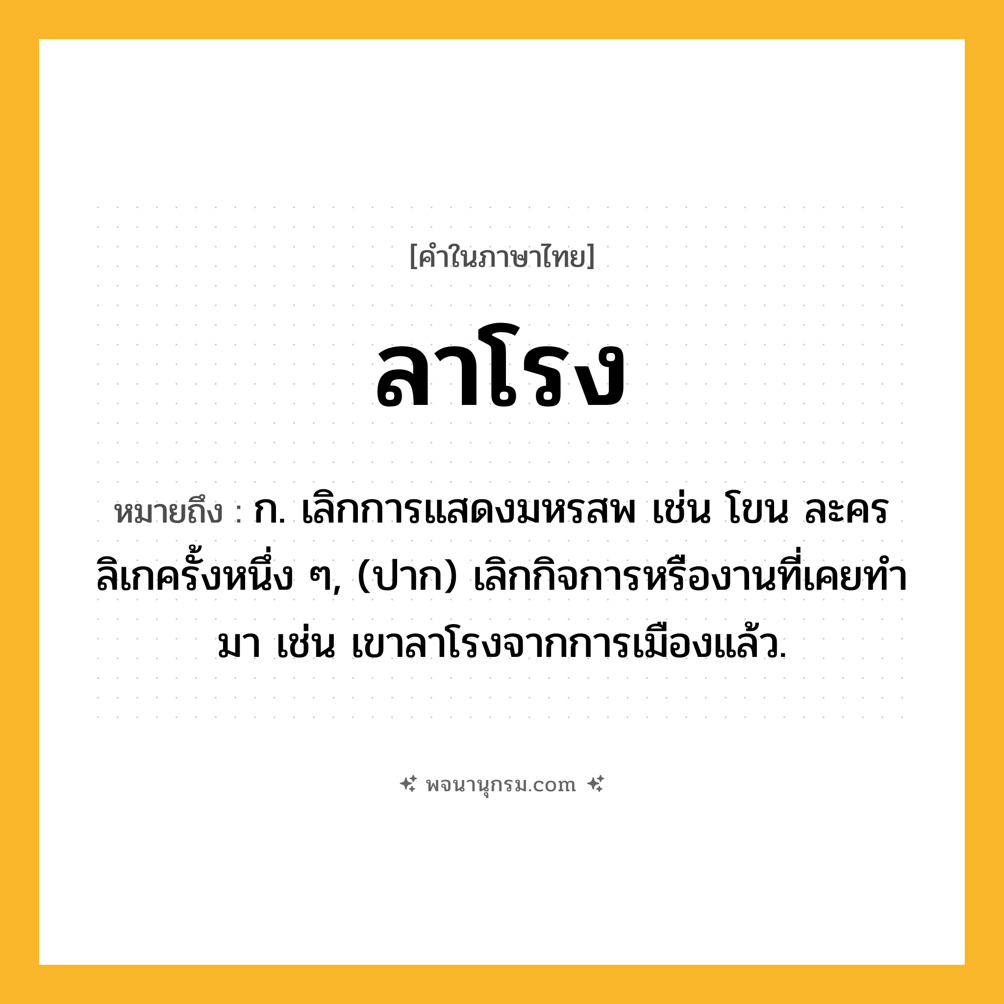 ลาโรง ความหมาย หมายถึงอะไร?, คำในภาษาไทย ลาโรง หมายถึง ก. เลิกการแสดงมหรสพ เช่น โขน ละคร ลิเกครั้งหนึ่ง ๆ, (ปาก) เลิกกิจการหรืองานที่เคยทํามา เช่น เขาลาโรงจากการเมืองแล้ว.