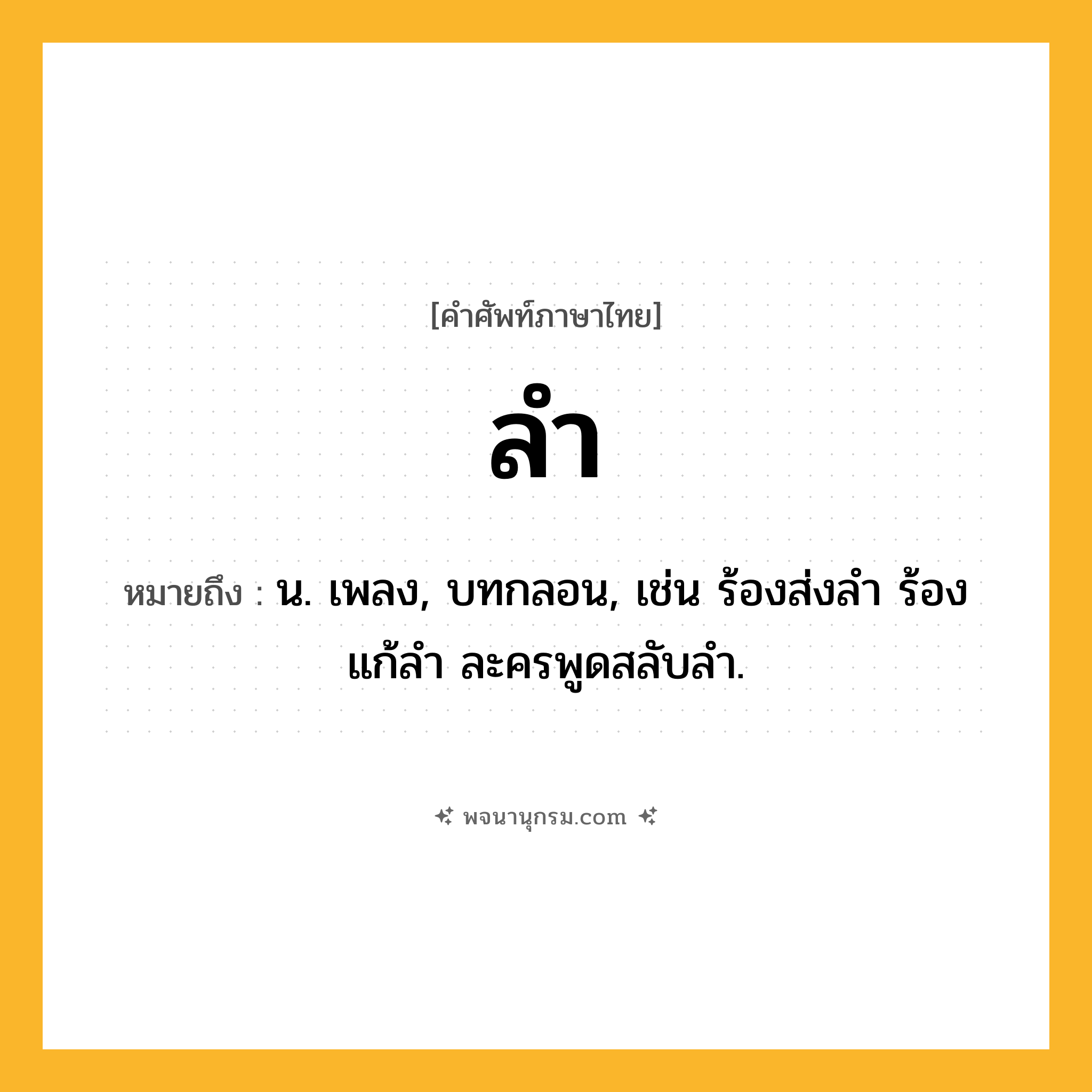 ลำ ความหมาย หมายถึงอะไร?, คำในภาษาไทย ลำ หมายถึง น. เพลง, บทกลอน, เช่น ร้องส่งลำ ร้องแก้ลำ ละครพูดสลับลำ.