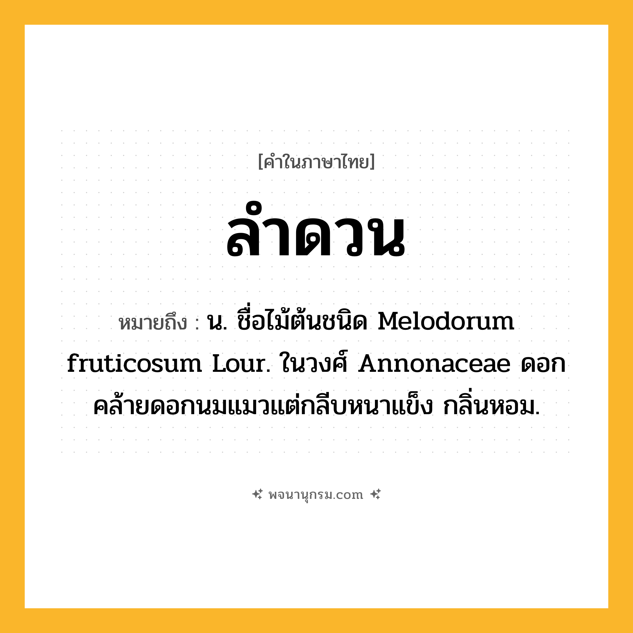 ลำดวน ความหมาย หมายถึงอะไร?, คำในภาษาไทย ลำดวน หมายถึง น. ชื่อไม้ต้นชนิด Melodorum fruticosum Lour. ในวงศ์ Annonaceae ดอกคล้ายดอกนมแมวแต่กลีบหนาแข็ง กลิ่นหอม.