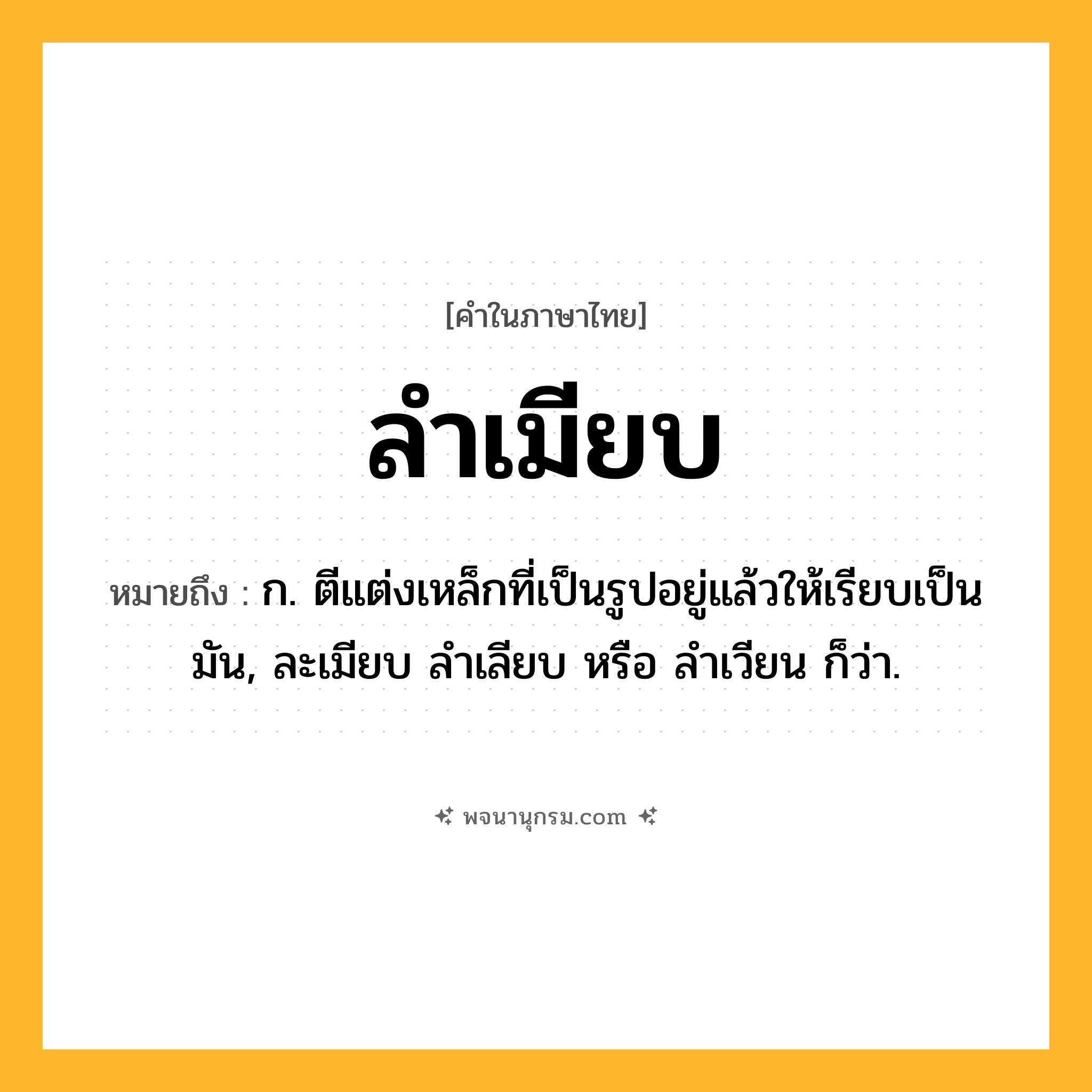 ลำเมียบ ความหมาย หมายถึงอะไร?, คำในภาษาไทย ลำเมียบ หมายถึง ก. ตีแต่งเหล็กที่เป็นรูปอยู่แล้วให้เรียบเป็นมัน, ละเมียบ ลําเลียบ หรือ ลําเวียน ก็ว่า.