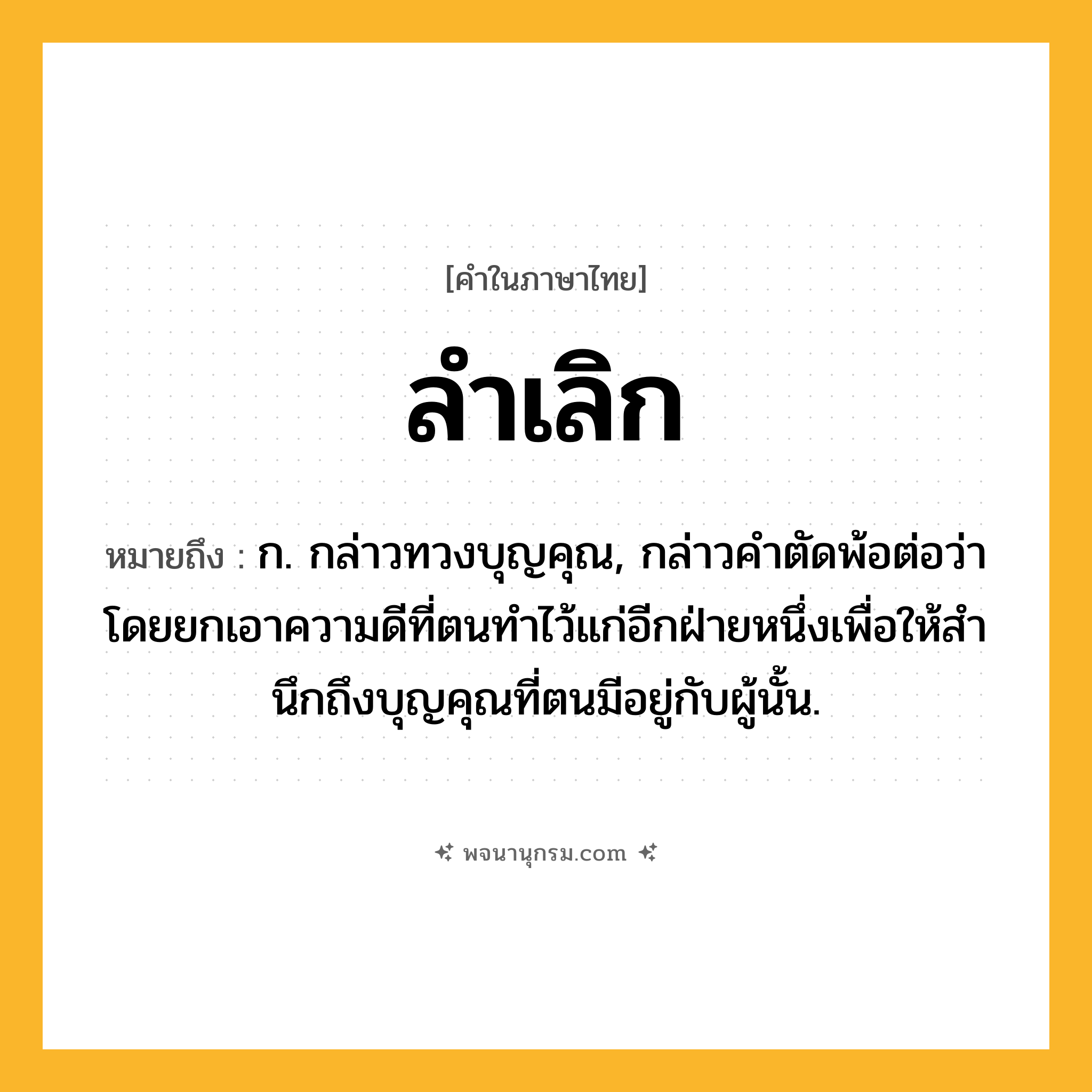 ลำเลิก ความหมาย หมายถึงอะไร?, คำในภาษาไทย ลำเลิก หมายถึง ก. กล่าวทวงบุญคุณ, กล่าวคําตัดพ้อต่อว่า โดยยกเอาความดีที่ตนทําไว้แก่อีกฝ่ายหนึ่งเพื่อให้สํานึกถึงบุญคุณที่ตนมีอยู่กับผู้นั้น.