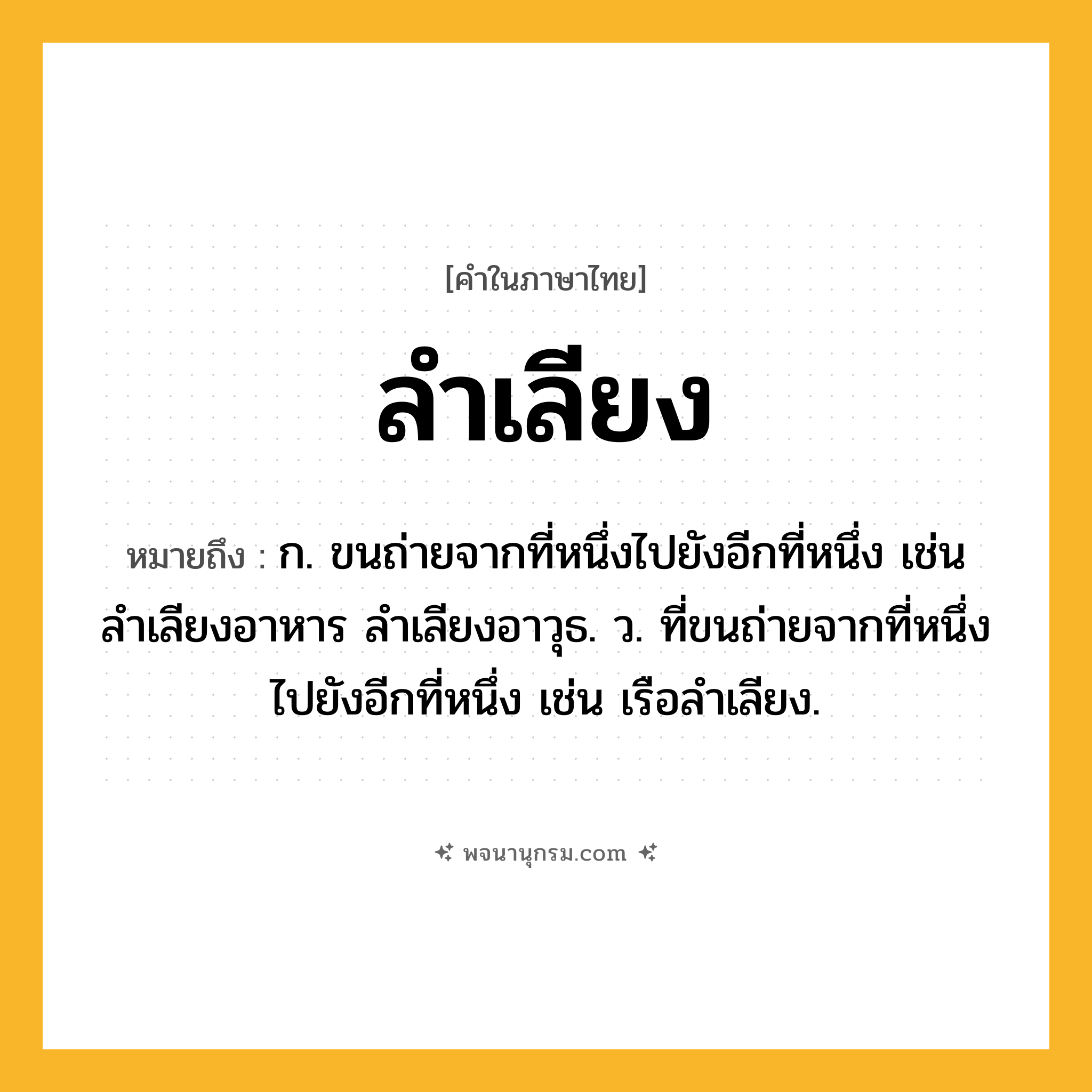 ลำเลียง ความหมาย หมายถึงอะไร?, คำในภาษาไทย ลำเลียง หมายถึง ก. ขนถ่ายจากที่หนึ่งไปยังอีกที่หนึ่ง เช่น ลำเลียงอาหาร ลำเลียงอาวุธ. ว. ที่ขนถ่ายจากที่หนึ่งไปยังอีกที่หนึ่ง เช่น เรือลำเลียง.