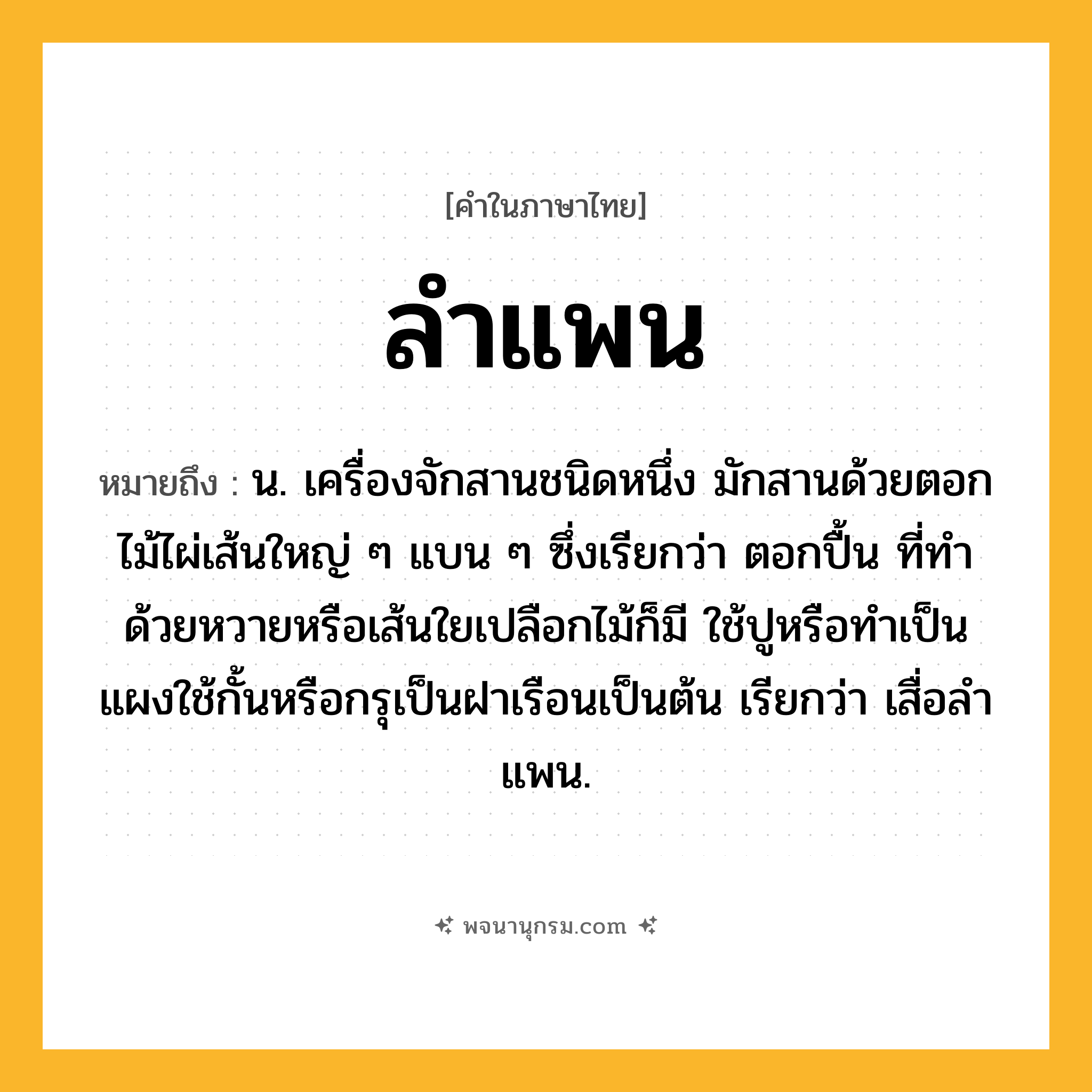 ลำแพน ความหมาย หมายถึงอะไร?, คำในภาษาไทย ลำแพน หมายถึง น. เครื่องจักสานชนิดหนึ่ง มักสานด้วยตอกไม้ไผ่เส้นใหญ่ ๆ แบน ๆ ซึ่งเรียกว่า ตอกปื้น ที่ทําด้วยหวายหรือเส้นใยเปลือกไม้ก็มี ใช้ปูหรือทําเป็นแผงใช้กั้นหรือกรุเป็นฝาเรือนเป็นต้น เรียกว่า เสื่อลําแพน.