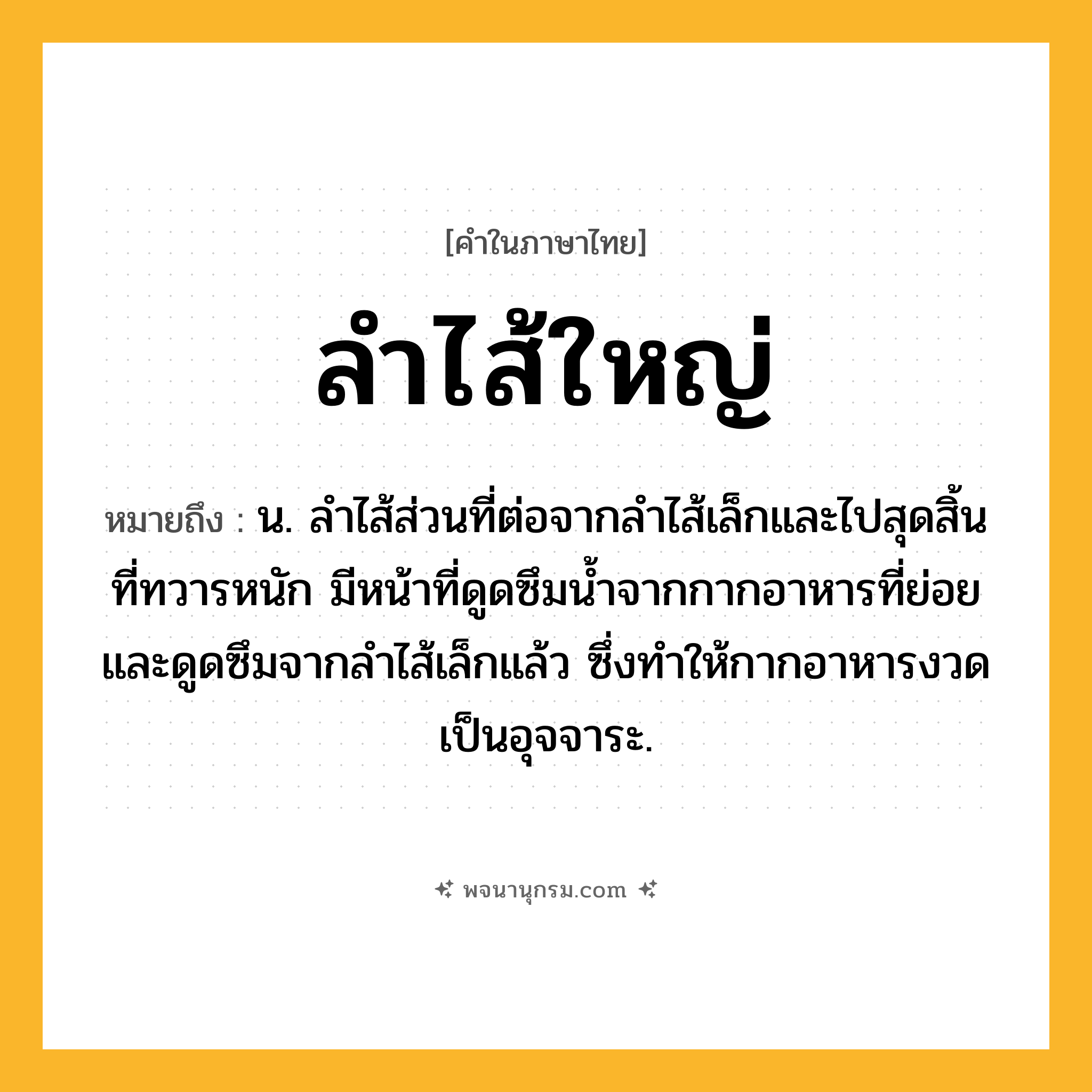 ลำไส้ใหญ่ ความหมาย หมายถึงอะไร?, คำในภาษาไทย ลำไส้ใหญ่ หมายถึง น. ลำไส้ส่วนที่ต่อจากลำไส้เล็กและไปสุดสิ้นที่ทวารหนัก มีหน้าที่ดูดซึมน้ำจากกากอาหารที่ย่อยและดูดซึมจากลำไส้เล็กแล้ว ซึ่งทำให้กากอาหารงวดเป็นอุจจาระ.