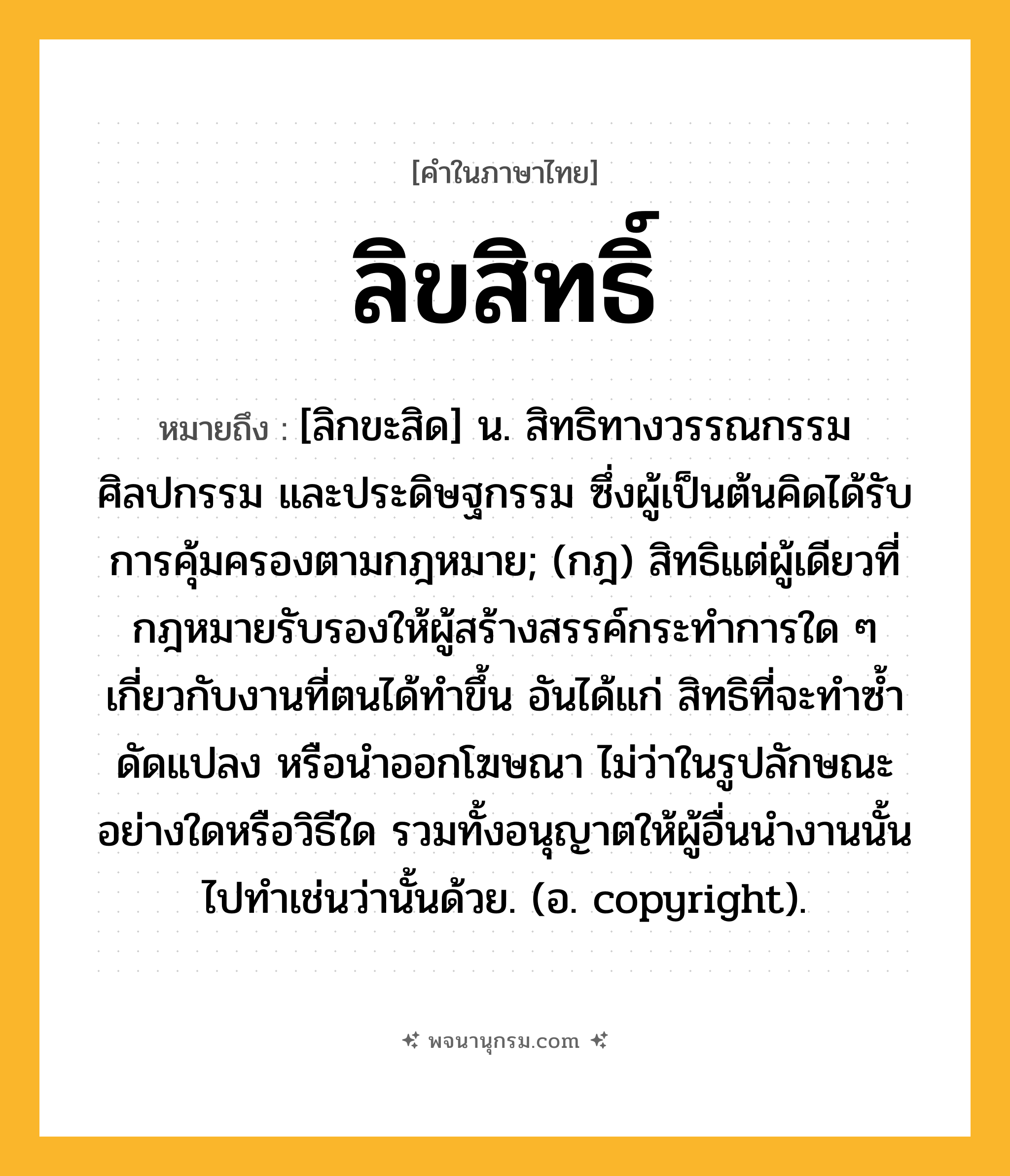 ลิขสิทธิ์ ความหมาย หมายถึงอะไร?, คำในภาษาไทย ลิขสิทธิ์ หมายถึง [ลิกขะสิด] น. สิทธิทางวรรณกรรม ศิลปกรรม และประดิษฐกรรม ซึ่งผู้เป็นต้นคิดได้รับการคุ้มครองตามกฎหมาย; (กฎ) สิทธิแต่ผู้เดียวที่กฎหมายรับรองให้ผู้สร้างสรรค์กระทำการใด ๆ เกี่ยวกับงานที่ตนได้ทำขึ้น อันได้แก่ สิทธิที่จะทำซ้ำ ดัดแปลง หรือนำออกโฆษณา ไม่ว่าในรูปลักษณะอย่างใดหรือวิธีใด รวมทั้งอนุญาตให้ผู้อื่นนำงานนั้นไปทำเช่นว่านั้นด้วย. (อ. copyright).