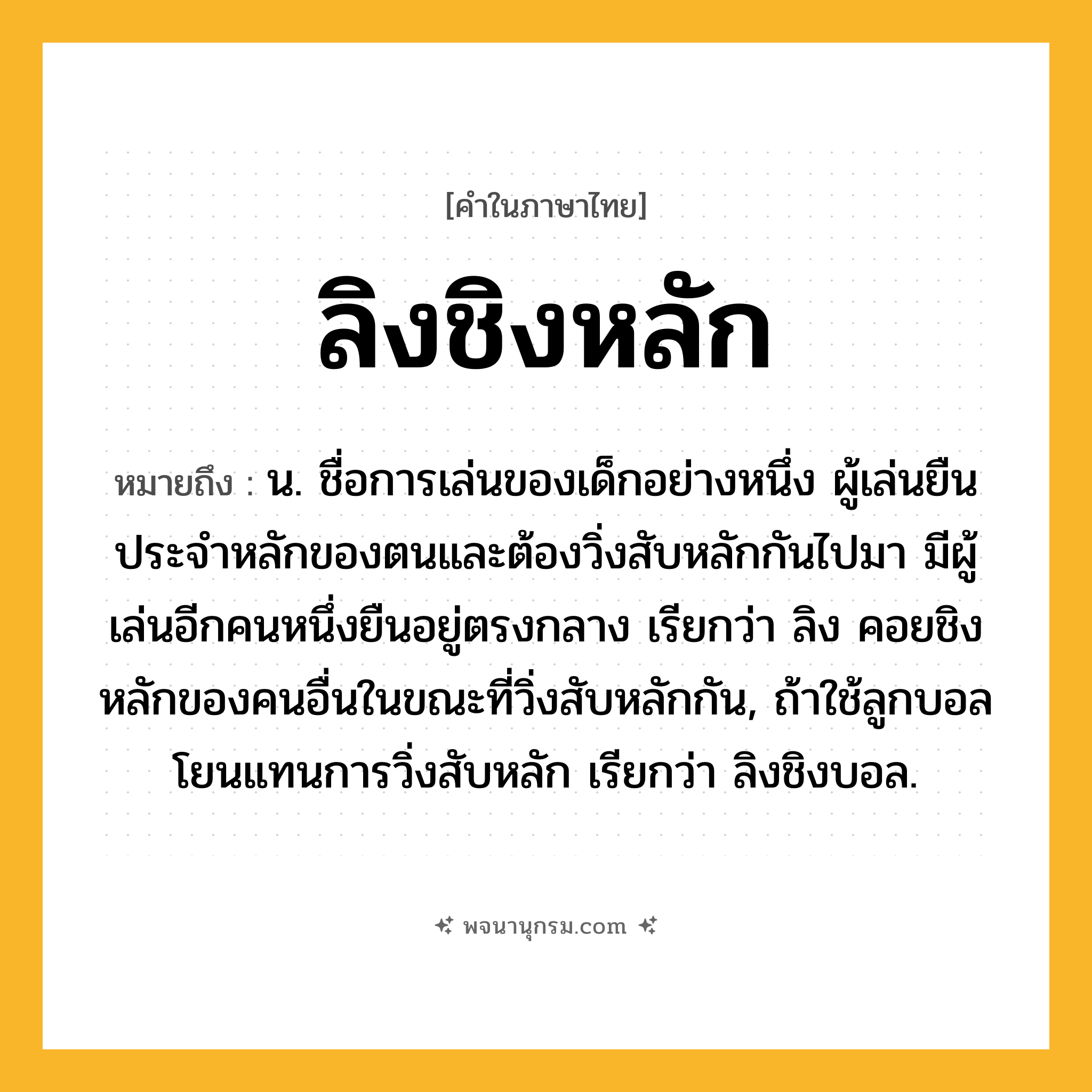ลิงชิงหลัก ความหมาย หมายถึงอะไร?, คำในภาษาไทย ลิงชิงหลัก หมายถึง น. ชื่อการเล่นของเด็กอย่างหนึ่ง ผู้เล่นยืนประจําหลักของตนและต้องวิ่งสับหลักกันไปมา มีผู้เล่นอีกคนหนึ่งยืนอยู่ตรงกลาง เรียกว่า ลิง คอยชิงหลักของคนอื่นในขณะที่วิ่งสับหลักกัน, ถ้าใช้ลูกบอลโยนแทนการวิ่งสับหลัก เรียกว่า ลิงชิงบอล.