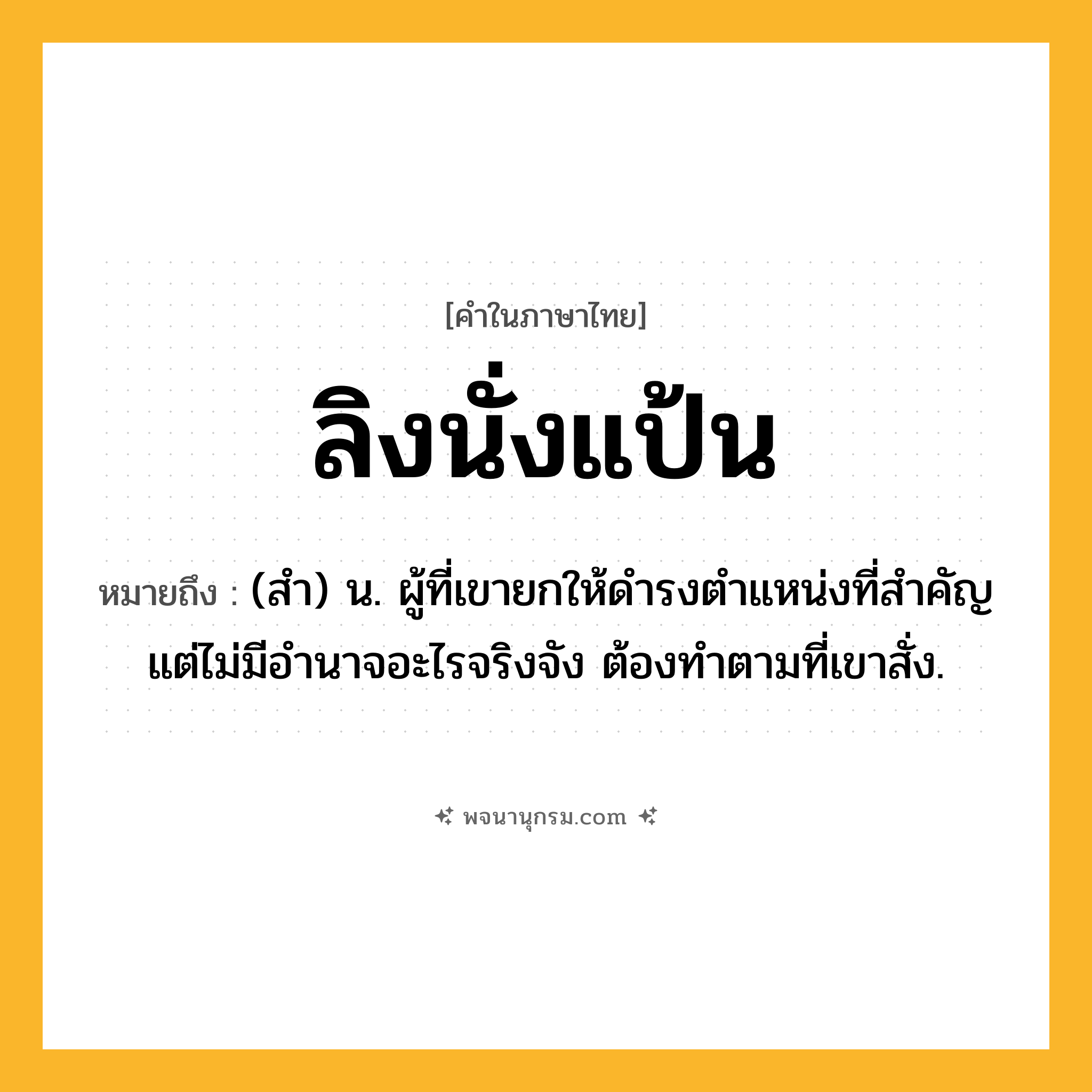 ลิงนั่งแป้น ความหมาย หมายถึงอะไร?, คำในภาษาไทย ลิงนั่งแป้น หมายถึง (สำ) น. ผู้ที่เขายกให้ดำรงตำแหน่งที่สำคัญ แต่ไม่มีอำนาจอะไรจริงจัง ต้องทำตามที่เขาสั่ง.