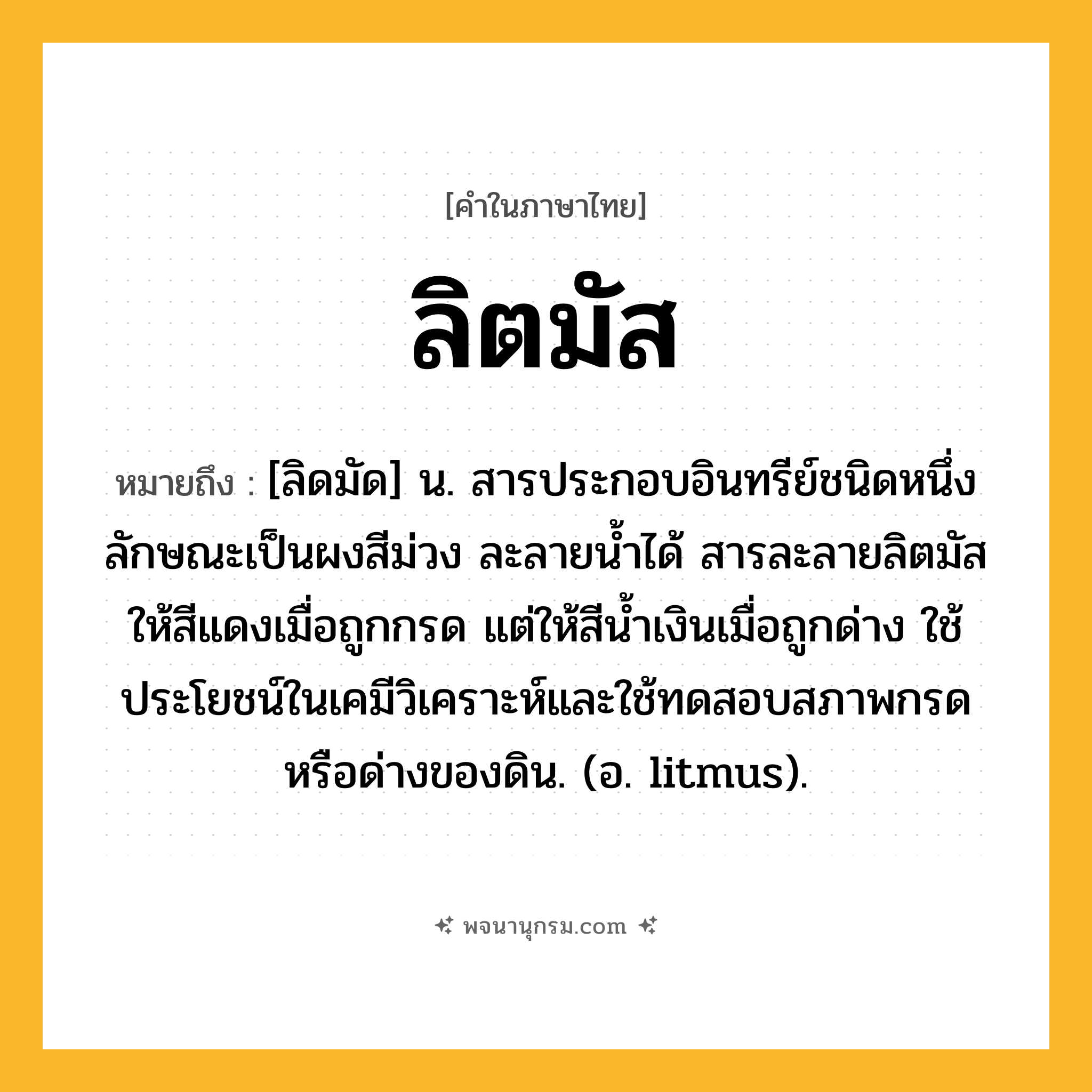 ลิตมัส ความหมาย หมายถึงอะไร?, คำในภาษาไทย ลิตมัส หมายถึง [ลิดมัด] น. สารประกอบอินทรีย์ชนิดหนึ่งลักษณะเป็นผงสีม่วง ละลายนํ้าได้ สารละลายลิตมัสให้สีแดงเมื่อถูกกรด แต่ให้สีนํ้าเงินเมื่อถูกด่าง ใช้ประโยชน์ในเคมีวิเคราะห์และใช้ทดสอบสภาพกรดหรือด่างของดิน. (อ. litmus).