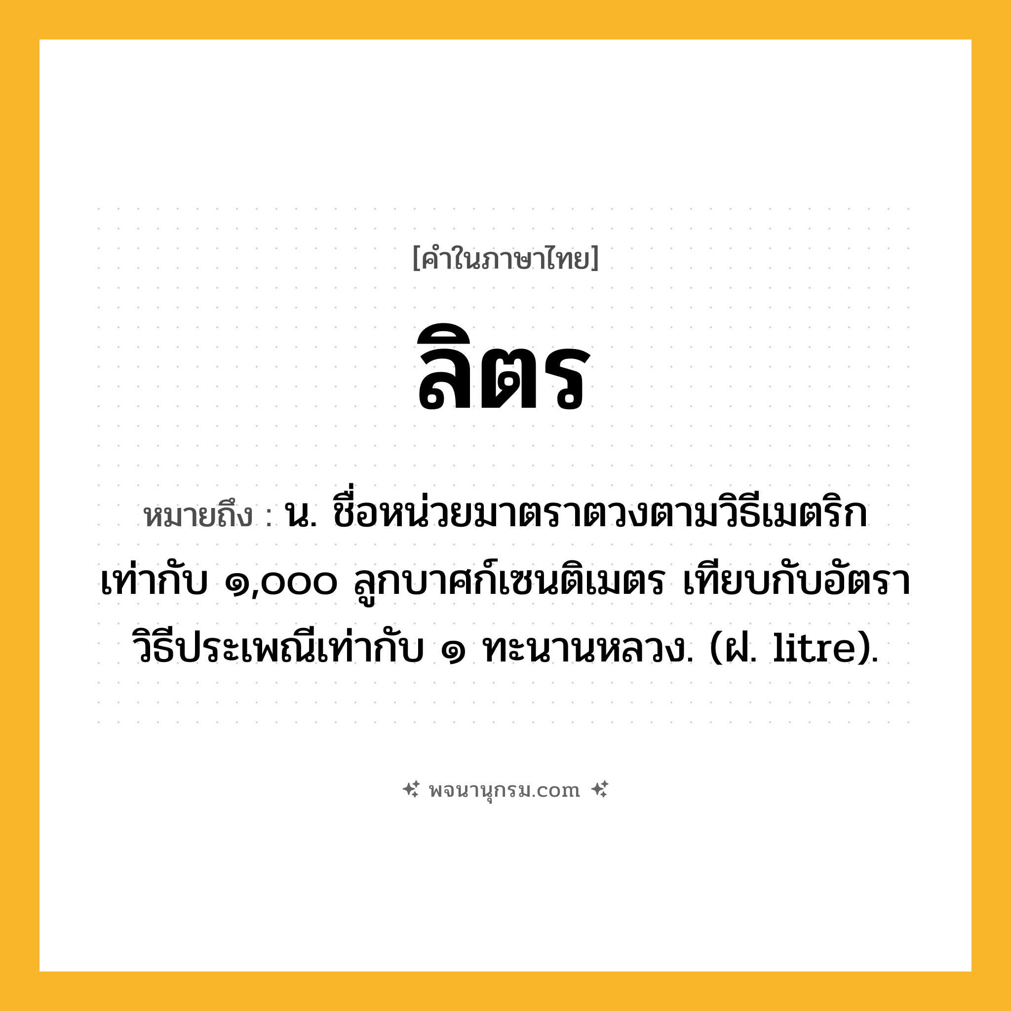 ลิตร ความหมาย หมายถึงอะไร?, คำในภาษาไทย ลิตร หมายถึง น. ชื่อหน่วยมาตราตวงตามวิธีเมตริก เท่ากับ ๑,๐๐๐ ลูกบาศก์เซนติเมตร เทียบกับอัตราวิธีประเพณีเท่ากับ ๑ ทะนานหลวง. (ฝ. litre).