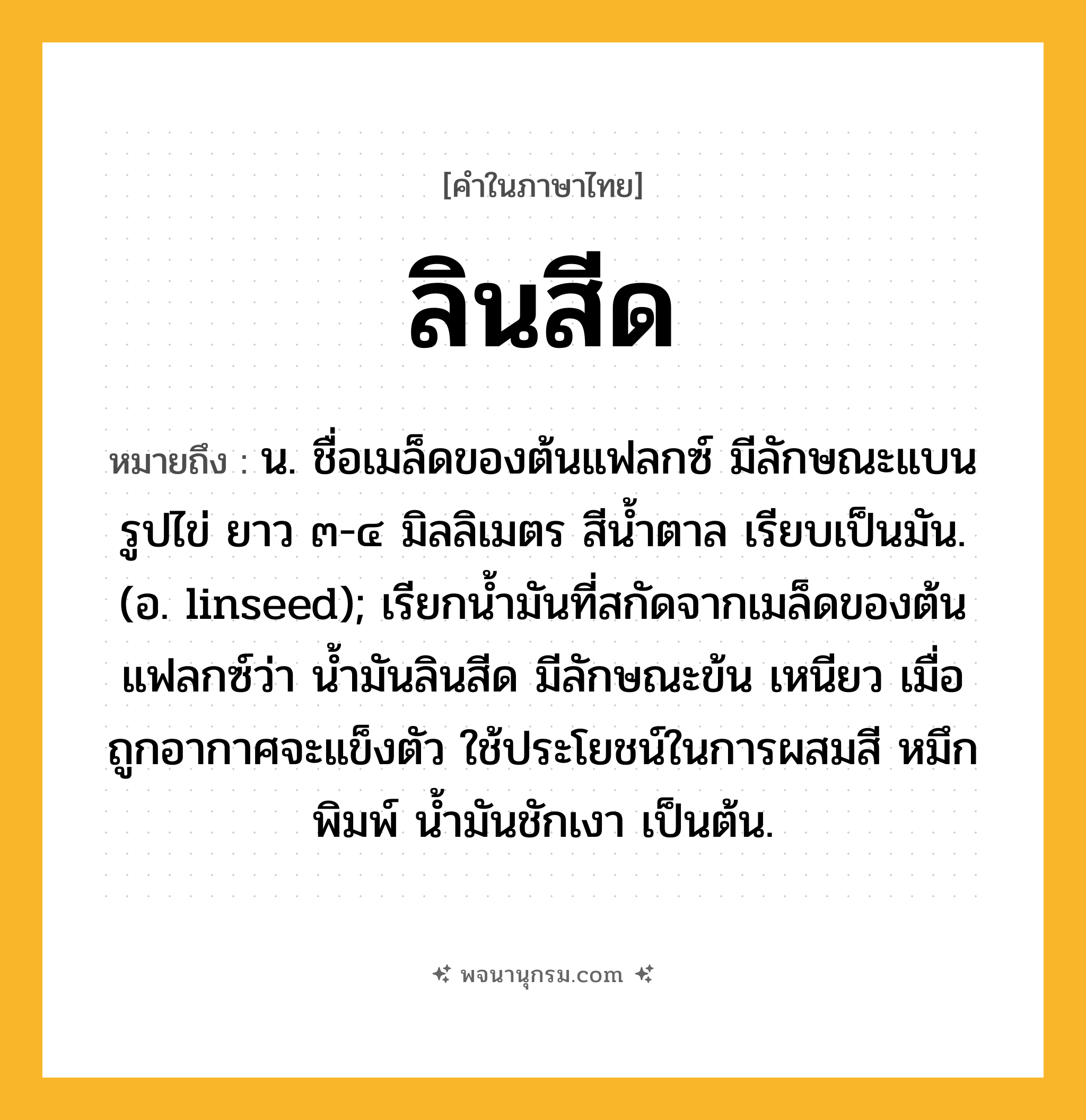 ลินสีด ความหมาย หมายถึงอะไร?, คำในภาษาไทย ลินสีด หมายถึง น. ชื่อเมล็ดของต้นแฟลกซ์ มีลักษณะแบนรูปไข่ ยาว ๓-๔ มิลลิเมตร สีนํ้าตาล เรียบเป็นมัน. (อ. linseed); เรียกน้ำมันที่สกัดจากเมล็ดของต้นแฟลกซ์ว่า นํ้ามันลินสีด มีลักษณะข้น เหนียว เมื่อถูกอากาศจะแข็งตัว ใช้ประโยชน์ในการผสมสี หมึกพิมพ์ นํ้ามันชักเงา เป็นต้น.