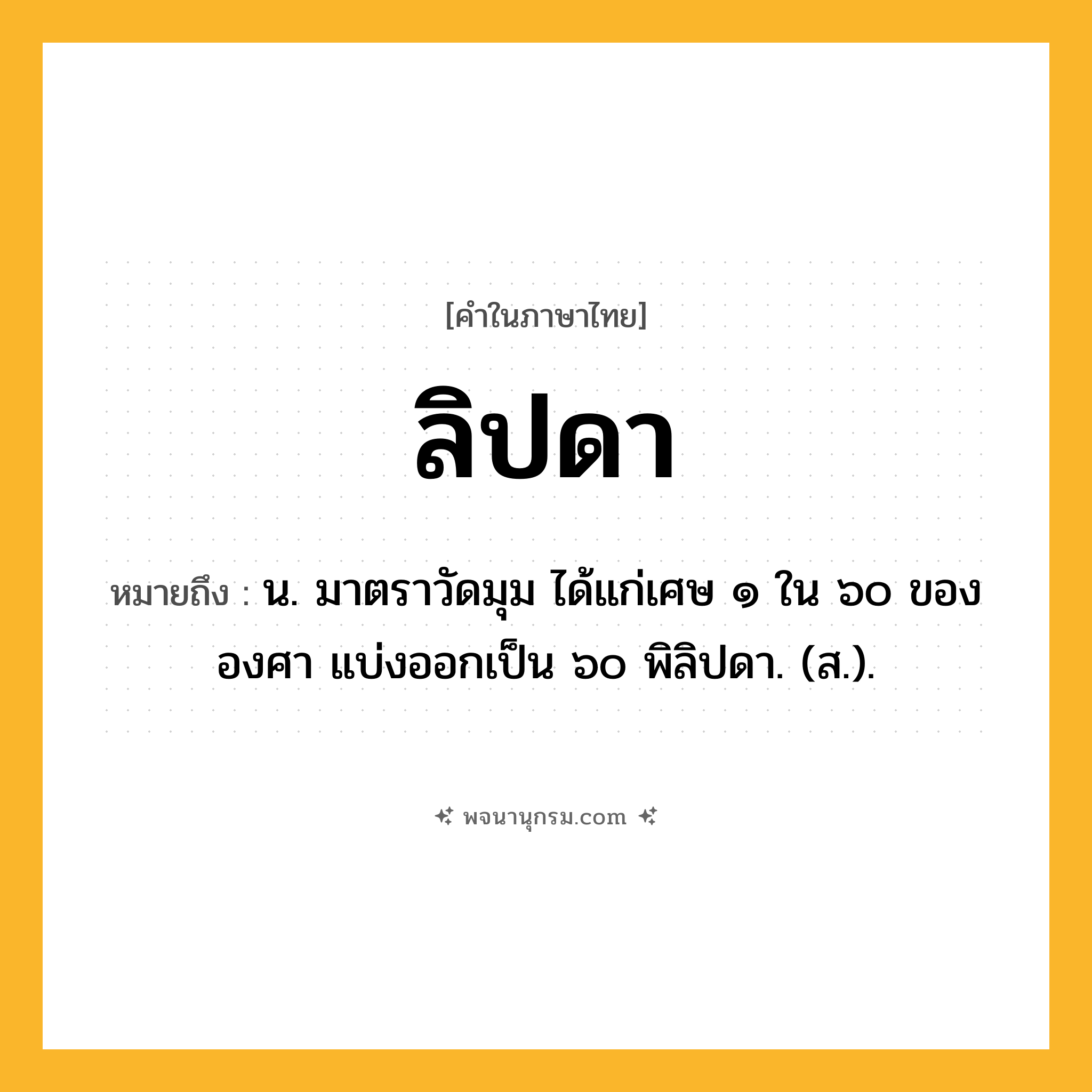 ลิปดา ความหมาย หมายถึงอะไร?, คำในภาษาไทย ลิปดา หมายถึง น. มาตราวัดมุม ได้แก่เศษ ๑ ใน ๖๐ ขององศา แบ่งออกเป็น ๖๐ พิลิปดา. (ส.).
