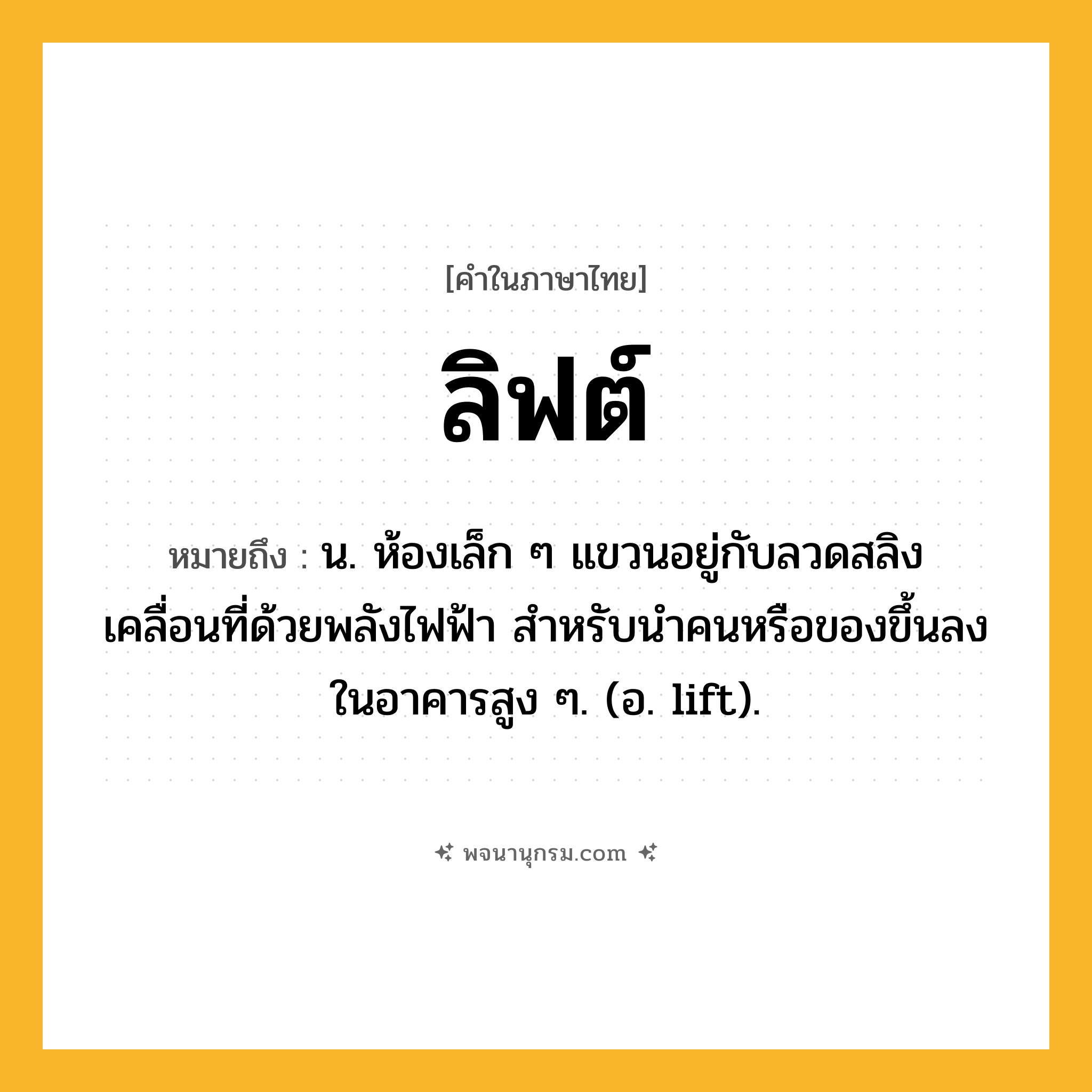 ลิฟต์ ความหมาย หมายถึงอะไร?, คำในภาษาไทย ลิฟต์ หมายถึง น. ห้องเล็ก ๆ แขวนอยู่กับลวดสลิง เคลื่อนที่ด้วยพลังไฟฟ้า สําหรับนําคนหรือของขึ้นลงในอาคารสูง ๆ. (อ. lift).