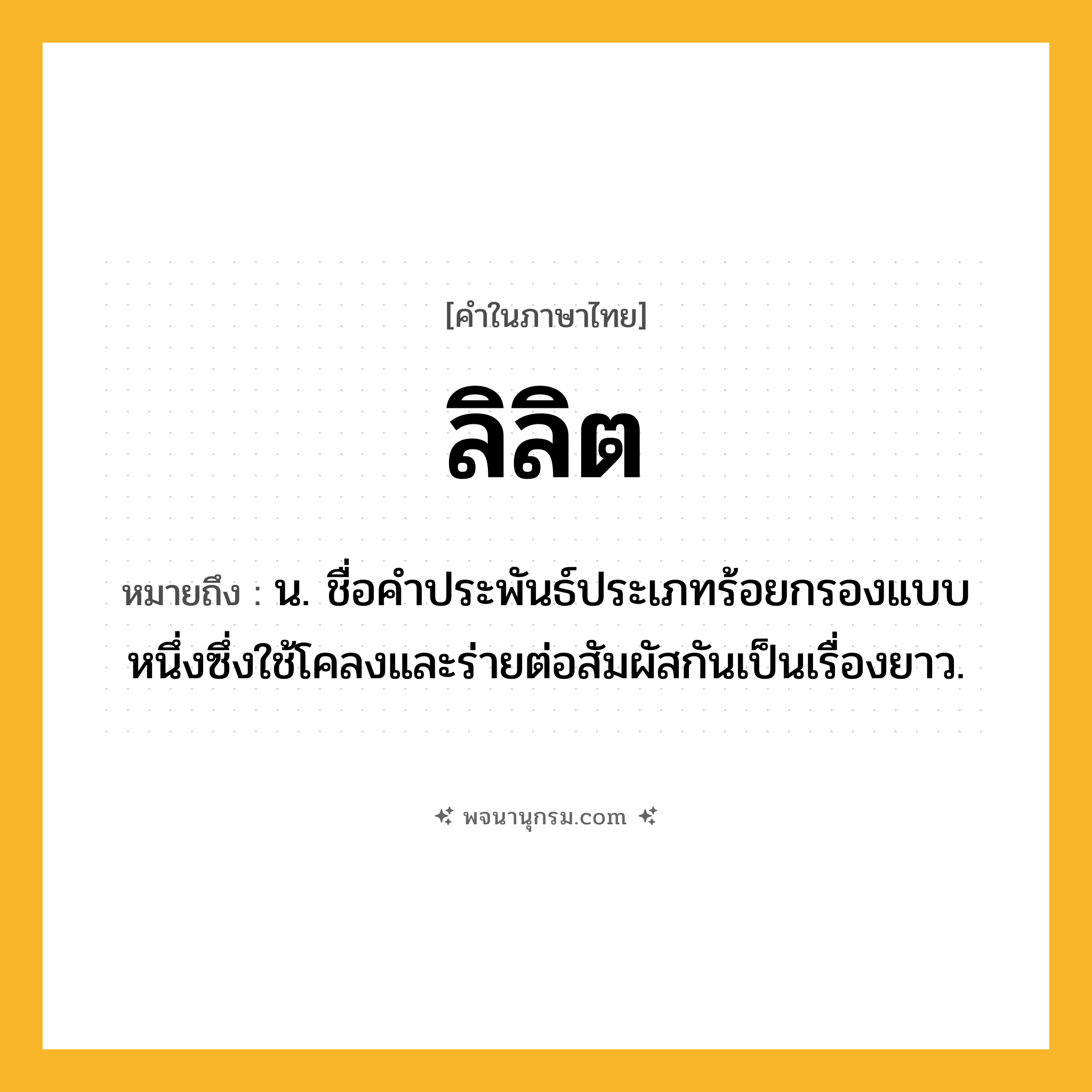 ลิลิต ความหมาย หมายถึงอะไร?, คำในภาษาไทย ลิลิต หมายถึง น. ชื่อคำประพันธ์ประเภทร้อยกรองแบบหนึ่งซึ่งใช้โคลงและร่ายต่อสัมผัสกันเป็นเรื่องยาว.