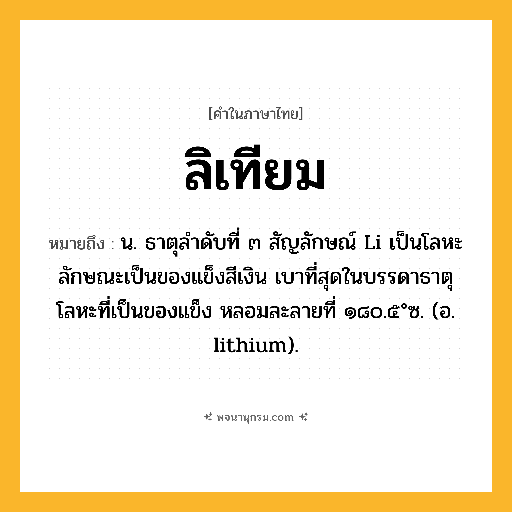 ลิเทียม ความหมาย หมายถึงอะไร?, คำในภาษาไทย ลิเทียม หมายถึง น. ธาตุลําดับที่ ๓ สัญลักษณ์ Li เป็นโลหะ ลักษณะเป็นของแข็งสีเงิน เบาที่สุดในบรรดาธาตุโลหะที่เป็นของแข็ง หลอมละลายที่ ๑๘๐.๕°ซ. (อ. lithium).