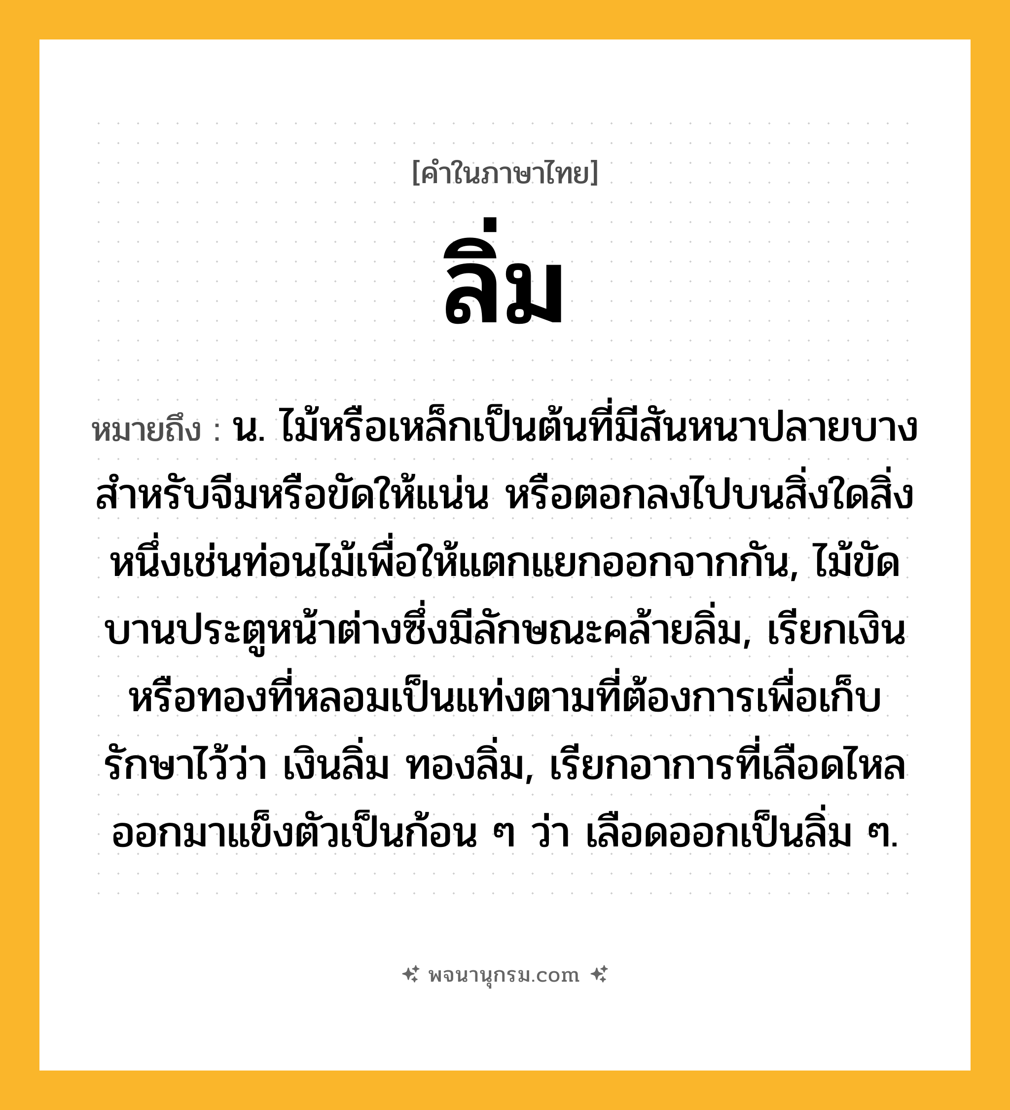 ลิ่ม ความหมาย หมายถึงอะไร?, คำในภาษาไทย ลิ่ม หมายถึง น. ไม้หรือเหล็กเป็นต้นที่มีสันหนาปลายบาง สําหรับจีมหรือขัดให้แน่น หรือตอกลงไปบนสิ่งใดสิ่งหนึ่งเช่นท่อนไม้เพื่อให้แตกแยกออกจากกัน, ไม้ขัดบานประตูหน้าต่างซึ่งมีลักษณะคล้ายลิ่ม, เรียกเงินหรือทองที่หลอมเป็นแท่งตามที่ต้องการเพื่อเก็บรักษาไว้ว่า เงินลิ่ม ทองลิ่ม, เรียกอาการที่เลือดไหลออกมาแข็งตัวเป็นก้อน ๆ ว่า เลือดออกเป็นลิ่ม ๆ.