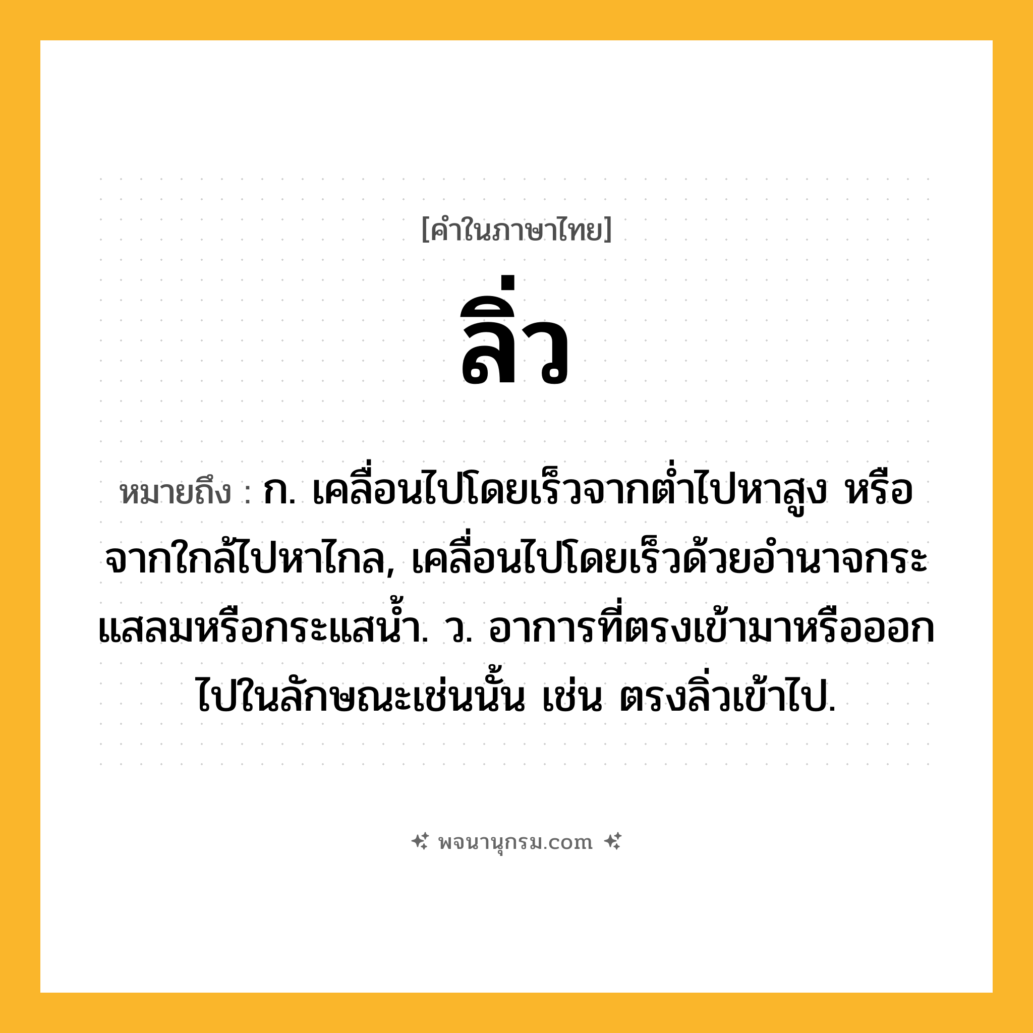 ลิ่ว ความหมาย หมายถึงอะไร?, คำในภาษาไทย ลิ่ว หมายถึง ก. เคลื่อนไปโดยเร็วจากตํ่าไปหาสูง หรือจากใกล้ไปหาไกล, เคลื่อนไปโดยเร็วด้วยอํานาจกระแสลมหรือกระแสนํ้า. ว. อาการที่ตรงเข้ามาหรือออกไปในลักษณะเช่นนั้น เช่น ตรงลิ่วเข้าไป.