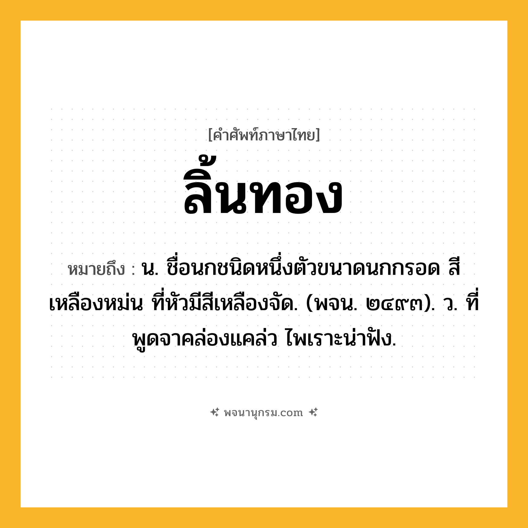 ลิ้นทอง ความหมาย หมายถึงอะไร?, คำในภาษาไทย ลิ้นทอง หมายถึง น. ชื่อนกชนิดหนึ่งตัวขนาดนกกรอด สีเหลืองหม่น ที่หัวมีสีเหลืองจัด. (พจน. ๒๔๙๓). ว. ที่พูดจาคล่องแคล่ว ไพเราะน่าฟัง.