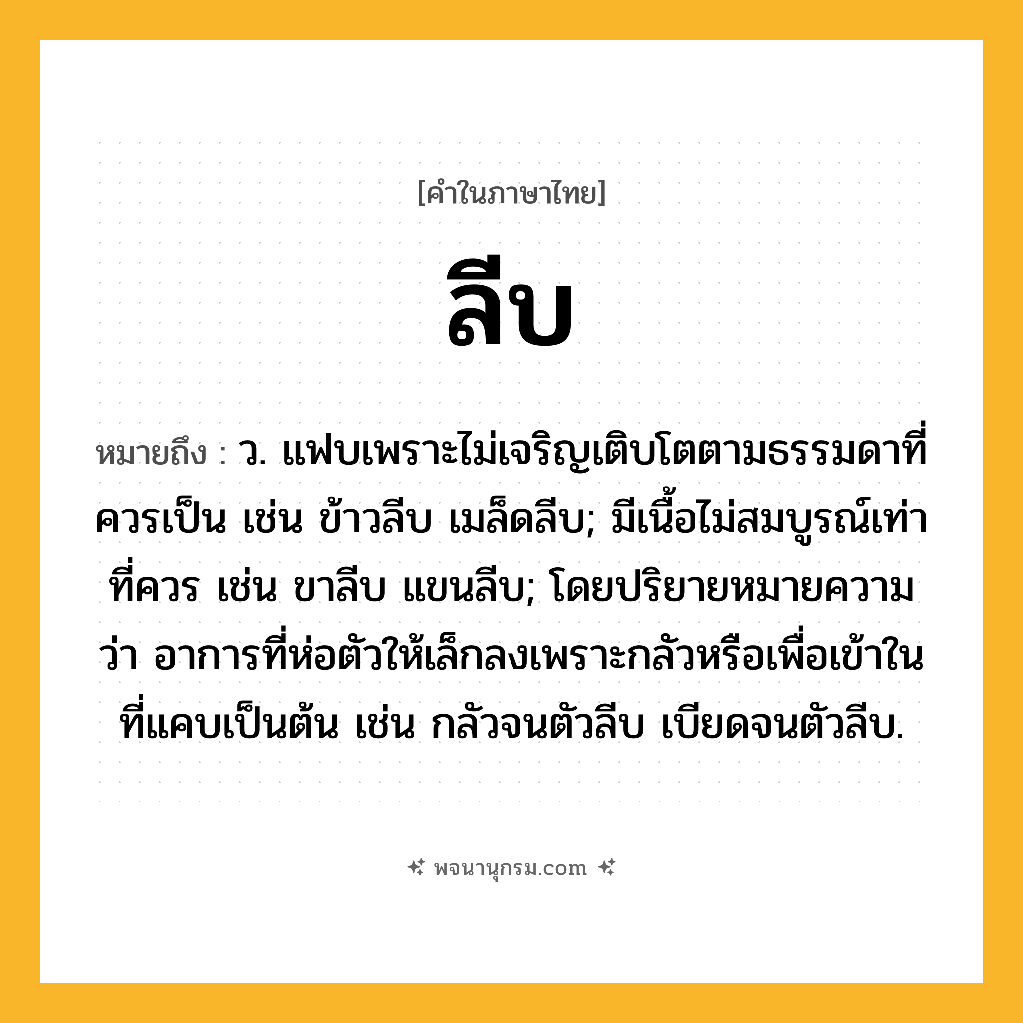 ลีบ ความหมาย หมายถึงอะไร?, คำในภาษาไทย ลีบ หมายถึง ว. แฟบเพราะไม่เจริญเติบโตตามธรรมดาที่ควรเป็น เช่น ข้าวลีบ เมล็ดลีบ; มีเนื้อไม่สมบูรณ์เท่าที่ควร เช่น ขาลีบ แขนลีบ; โดยปริยายหมายความว่า อาการที่ห่อตัวให้เล็กลงเพราะกลัวหรือเพื่อเข้าในที่แคบเป็นต้น เช่น กลัวจนตัวลีบ เบียดจนตัวลีบ.