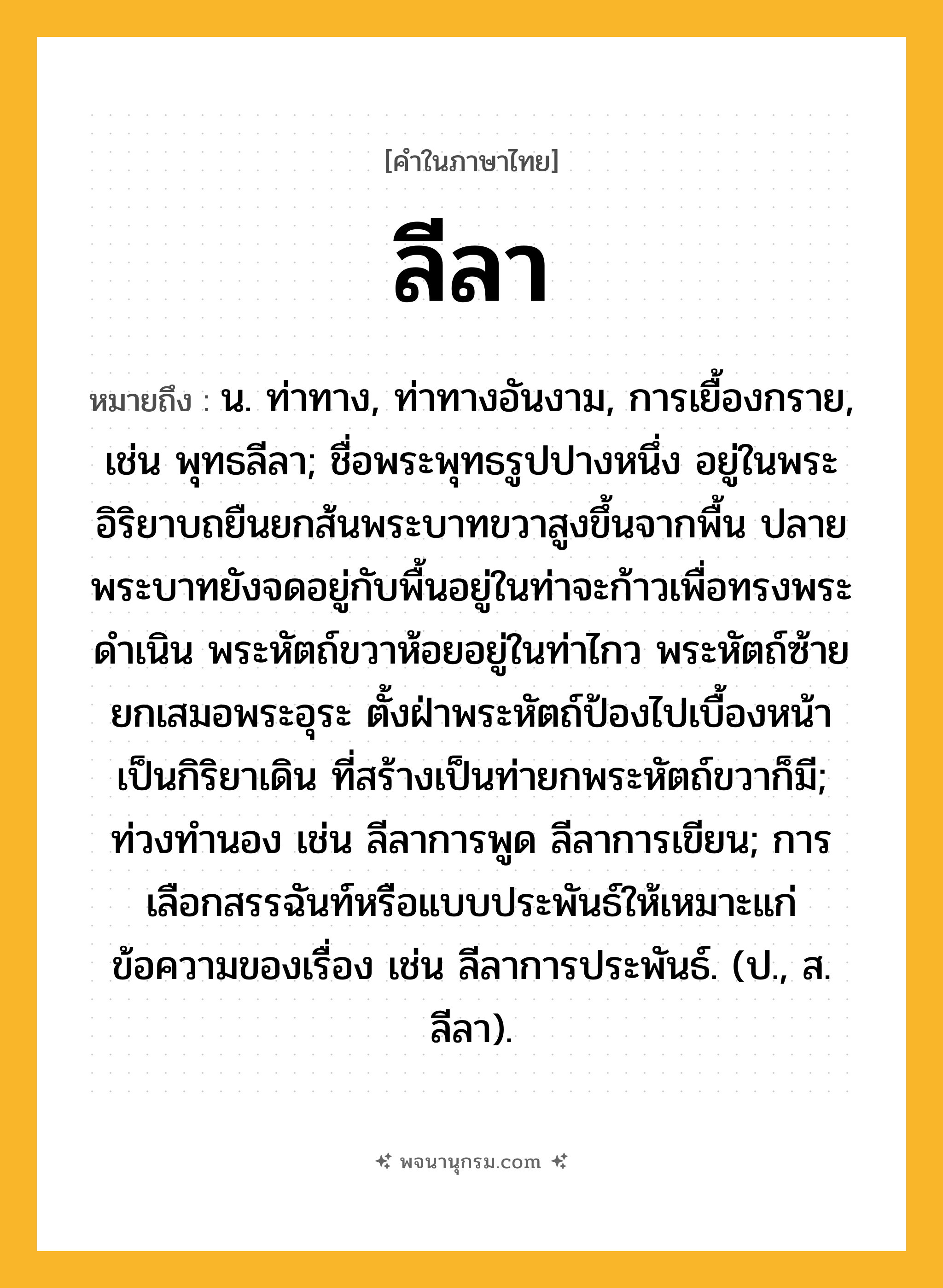 ลีลา ความหมาย หมายถึงอะไร?, คำในภาษาไทย ลีลา หมายถึง น. ท่าทาง, ท่าทางอันงาม, การเยื้องกราย, เช่น พุทธลีลา; ชื่อพระพุทธรูปปางหนึ่ง อยู่ในพระอิริยาบถยืนยกส้นพระบาทขวาสูงขึ้นจากพื้น ปลายพระบาทยังจดอยู่กับพื้นอยู่ในท่าจะก้าวเพื่อทรงพระดำเนิน พระหัตถ์ขวาห้อยอยู่ในท่าไกว พระหัตถ์ซ้ายยกเสมอพระอุระ ตั้งฝ่าพระหัตถ์ป้องไปเบื้องหน้าเป็นกิริยาเดิน ที่สร้างเป็นท่ายกพระหัตถ์ขวาก็มี; ท่วงทำนอง เช่น ลีลาการพูด ลีลาการเขียน; การเลือกสรรฉันท์หรือแบบประพันธ์ให้เหมาะแก่ข้อความของเรื่อง เช่น ลีลาการประพันธ์. (ป., ส. ลีลา).