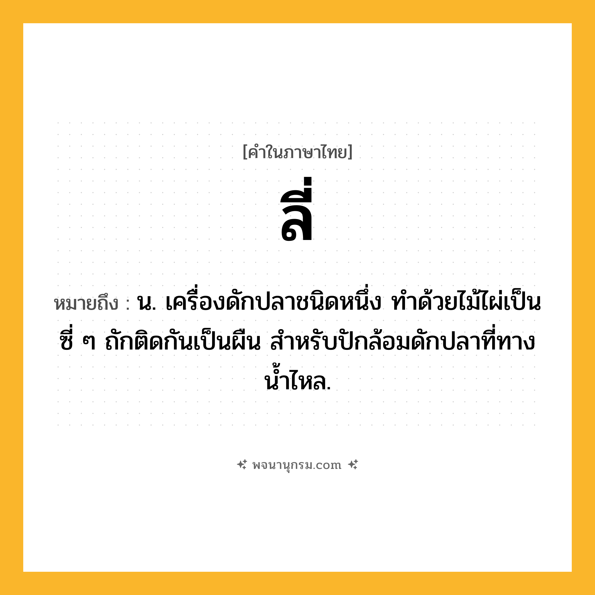 ลี่ ความหมาย หมายถึงอะไร?, คำในภาษาไทย ลี่ หมายถึง น. เครื่องดักปลาชนิดหนึ่ง ทำด้วยไม้ไผ่เป็นซี่ ๆ ถักติดกันเป็นผืน สำหรับปักล้อมดักปลาที่ทางน้ำไหล.